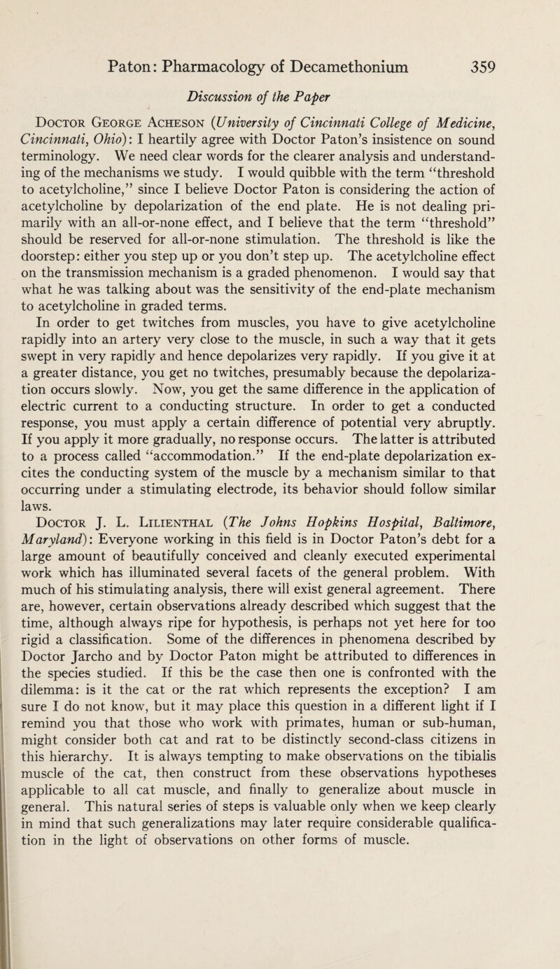 Discussion of the Paper Doctor George Acheson (University of Cincinnati College of Medicine, Cincinnati, Ohio): I heartily agree with Doctor Paton’s insistence on sound terminology. We need clear words for the clearer analysis and understand¬ ing of the mechanisms we study. I would quibble with the term “threshold to acetylcholine,” since I believe Doctor Paton is considering the action of acetylcholine by depolarization of the end plate. He is not dealing pri¬ marily with an all-or-none effect, and I believe that the term “threshold” should be reserved for all-or-none stimulation. The threshold is like the doorstep: either you step up or you don’t step up. The acetylcholine effect on the transmission mechanism is a graded phenomenon. I would say that what he was talking about was the sensitivity of the end-plate mechanism to acetylcholine in graded terms. In order to get twitches from muscles, you have to give acetylcholine rapidly into an artery very close to the muscle, in such a way that it gets swept in very rapidly and hence depolarizes very rapidly. If you give it at a greater distance, you get no twitches, presumably because the depolariza¬ tion occurs slowly. Now, you get the same difference in the application of electric current to a conducting structure. In order to get a conducted response, you must apply a certain difference of potential very abruptly. If you apply it more gradually, no response occurs. The latter is attributed to a process called “accommodation.” If the end-plate depolarization ex¬ cites the conducting system of the muscle by a mechanism similar to that occurring under a stimulating electrode, its behavior should follow similar laws. Doctor J. L. Lilienthal (The Johns Hopkins Hospital, Baltimore, Maryland): Everyone working in this field is in Doctor Paton’s debt for a large amount of beautifully conceived and cleanly executed experimental work which has illuminated several facets of the general problem. With much of his stimulating analysis, there will exist general agreement. There are, however, certain observations already described which suggest that the time, although always ripe for hypothesis, is perhaps not yet here for too rigid a classification. Some of the differences in phenomena described by Doctor Jarcho and by Doctor Paton might be attributed to differences in the species studied. If this be the case then one is confronted with the dilemma: is it the cat or the rat which represents the exception? I am sure I do not know, but it may place this question in a different light if I remind you that those who work with primates, human or sub-human, might consider both cat and rat to be distinctly second-class citizens in this hierarchy. It is always tempting to make observations on the tibialis muscle of the cat, then construct from these observations hypotheses applicable to all cat muscle, and finally to generalize about muscle in general. This natural series of steps is valuable only when we keep clearly in mind that such generalizations may later require considerable qualifica¬ tion in the light of observations on other forms of muscle.