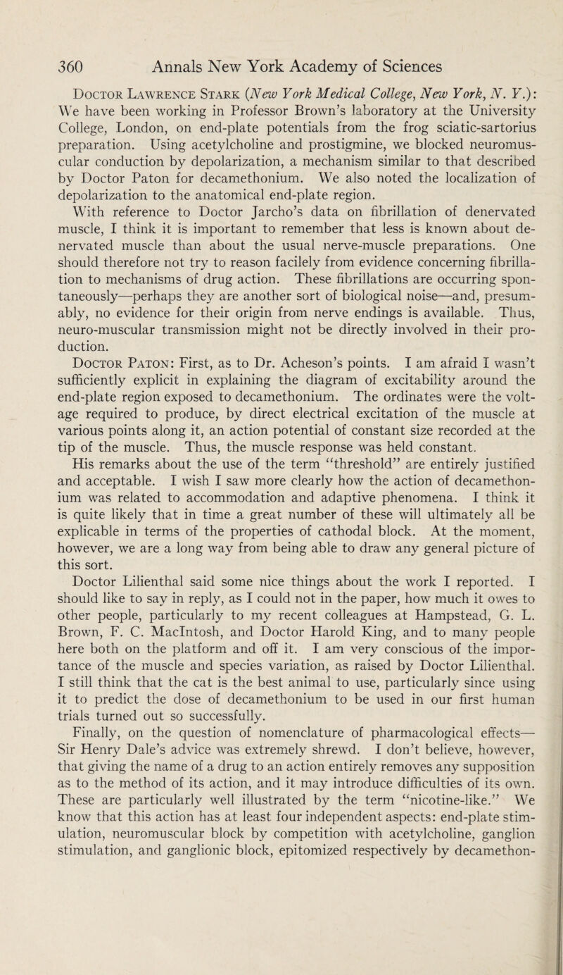 Doctor Lawrence Stark (New York Medical College, New York, N. Y.): We have been working in Professor Brown’s laboratory at the University College, London, on end-plate potentials from the frog sciatic-sartorius preparation. Using acetylcholine and prostigmine, we blocked neuromus¬ cular conduction by depolarization, a mechanism similar to that described by Doctor Paton for decamethonium. We also noted the localization of depolarization to the anatomical end-plate region. With reference to Doctor Jarcho’s data on fibrillation of denervated muscle, I think it is important to remember that less is known about de¬ nervated muscle than about the usual nerve-muscle preparations. One should therefore not try to reason facilely from evidence concerning fibrilla¬ tion to mechanisms of drug action. These fibrillations are occurring spon¬ taneously—perhaps they are another sort of biological noise—and, presum¬ ably, no evidence for their origin from nerve endings is available. Thus, neuro-muscular transmission might not be directly involved in their pro¬ duction. Doctor Paton: First, as to Dr. Acheson’s points. I am afraid I wasn’t sufficiently explicit in explaining the diagram of excitability around the end-plate region exposed to decamethonium. The ordinates were the volt¬ age required to produce, by direct electrical excitation of the muscle at various points along it, an action potential of constant size recorded at the tip of the muscle. Thus, the muscle response was held constant. His remarks about the use of the term “threshold” are entirely justified and acceptable. I wish I saw more clearly how the action of decamethon¬ ium was related to accommodation and adaptive phenomena. I think it is quite likely that in time a great number of these will ultimately all be explicable in terms of the properties of cathodal block. At the moment, however, we are a long way from being able to draw any general picture of this sort. Doctor Lilienthal said some nice things about the wrork I reported. I should like to say in reply, as I could not in the paper, how much it owes to other people, particularly to my recent colleagues at Hampstead, G. L. Brown, F. C. Macintosh, and Doctor Harold King, and to many people here both on the platform and off it. I am very conscious of the impor¬ tance of the muscle and species variation, as raised by Doctor Lilienthal. I still think that the cat is the best animal to use, particularly since using it to predict the dose of decamethonium to be used in our first human trials turned out so successfully. Finally, on the question of nomenclature of pharmacological effects— Sir Henry Dale’s advice was extremely shrewd. I don’t believe, however, that giving the name of a drug to an action entirely removes any supposition as to the method of its action, and it may introduce difficulties of its own. These are particularly wTell illustrated by the term “nicotine-like.” We know that this action has at least four independent aspects: end-plate stim¬ ulation, neuromuscular block by competition with acetylcholine, ganglion stimulation, and ganglionic block, epitomized respectively by decamethon-