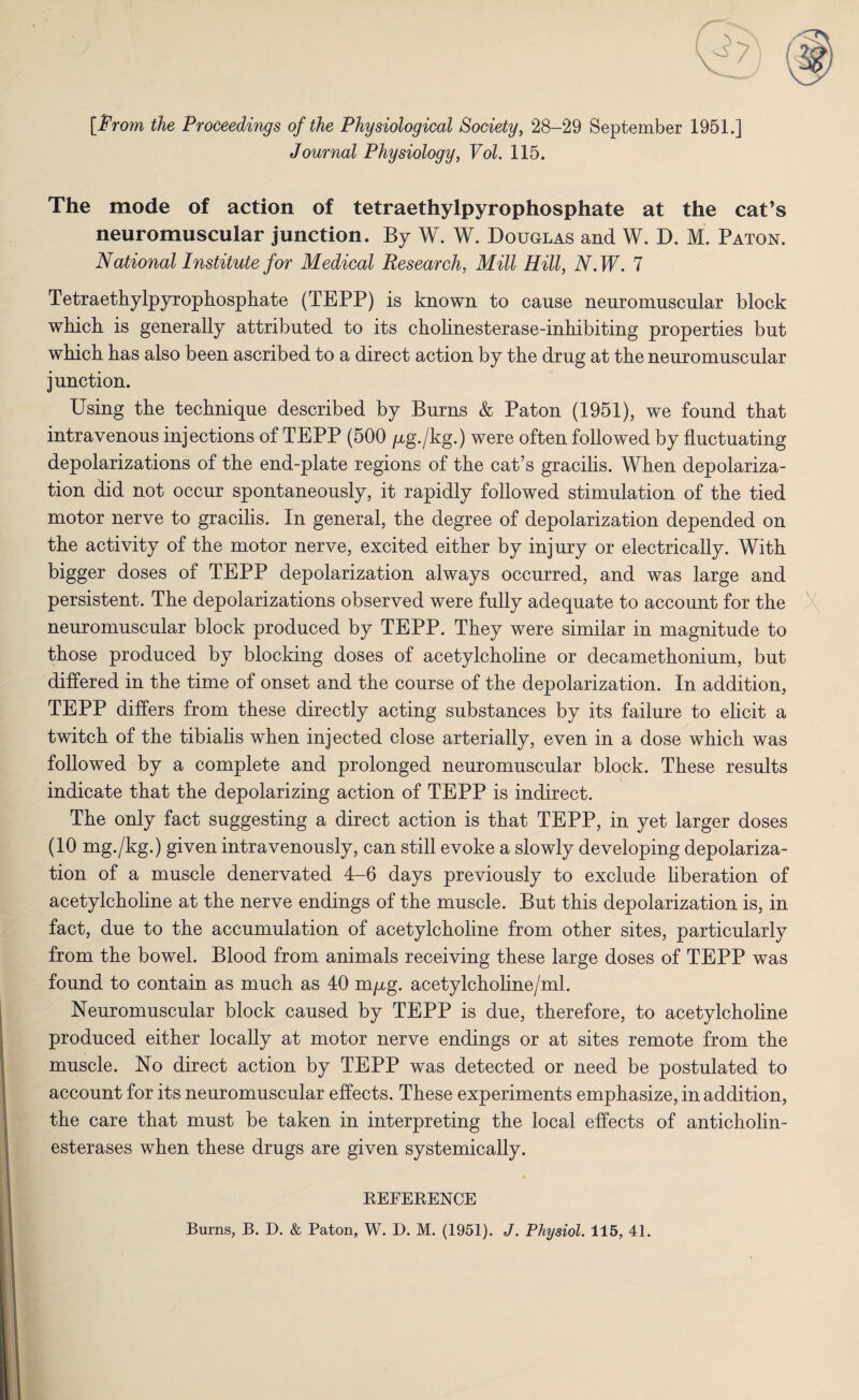 [From the Proceedings of the Physiological Society, 28-29 September 1951.] Journal Physiology, Vol. 115. The mode of action of tetraethylpyrophosphate at the cat’s neuromuscular junction. By W. W. Douglas and W. D. M. Paton. National Institute for Medical Research, Mill Hill, N.W. 7 Tetraethylpyrophosphate (TEPP) is known to cause neuromuscular block which is generally attributed to its cholinesterase-inhibiting properties but which has also been ascribed to a direct action by the drug at the neuromuscular junction. Using the technique described by Burns & Paton (1951), we found that intravenous injections of TEPP (500 jug./kg.) were often followed by fluctuating depolarizations of the end-plate regions of the cat’s gracilis. When depolariza¬ tion did not occur spontaneously, it rapidly followed stimulation of the tied motor nerve to gracilis. In general, the degree of depolarization depended on the activity of the motor nerve, excited either by injury or electrically. With bigger doses of TEPP depolarization always occurred, and was large and persistent. The depolarizations observed were fully adequate to account for the neuromuscular block produced by TEPP. They were similar in magnitude to those produced by blocking doses of acetylcholine or decamethonium, but differed in the time of onset and the course of the depolarization. In addition, TEPP differs from these directly acting substances by its failure to elicit a twitch of the tibialis when injected close arterially, even in a dose which was followed by a complete and prolonged neuromuscular block. These results indicate that the depolarizing action of TEPP is indirect. The only fact suggesting a direct action is that TEPP, in yet larger doses (10 mg./kg.) given intravenously, can still evoke a slowly developing depolariza¬ tion of a muscle denervated 4-6 days previously to exclude liberation of acetylcholine at the nerve endings of the muscle. But this depolarization is, in fact, due to the accumulation of acetylcholine from other sites, particularly from the bowel. Blood from animals receiving these large doses of TEPP was found to contain as much as 40 m/xg. acetylcholine/ml. Neuromuscular block caused by TEPP is due, therefore, to acetylcholine produced either locally at motor nerve endings or at sites remote from the muscle. No direct action by TEPP was detected or need be postulated to account for its neuromuscular effects. These experiments emphasize, in addition, the care that must be taken in interpreting the local effects of anticholin¬ esterases when these drugs are given systemically. REFERENCE Burns, B. D. & Paton, W. D. M. (1951). J. Physiol. 115, 41.