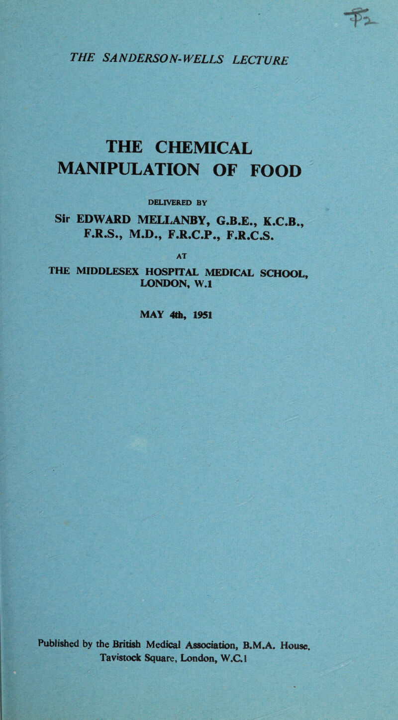 THE SANDERSON-WELLS LECTURE THE CHEMICAL MANIPULATION OF FOOD DELIVERED BY Sir EDWARD MELLANBY, G.B.E., K.C.B., F.R.S., M.D., F.R.C.P., F.R.C.S. AT THE MIDDLESEX HOSPITAL MEDICAL SCHOOL, LONDON, W.l MAY 4th, 1951 Published by the British Medical Association, B.M.A. House. Tavistock Square, London, W.C.1