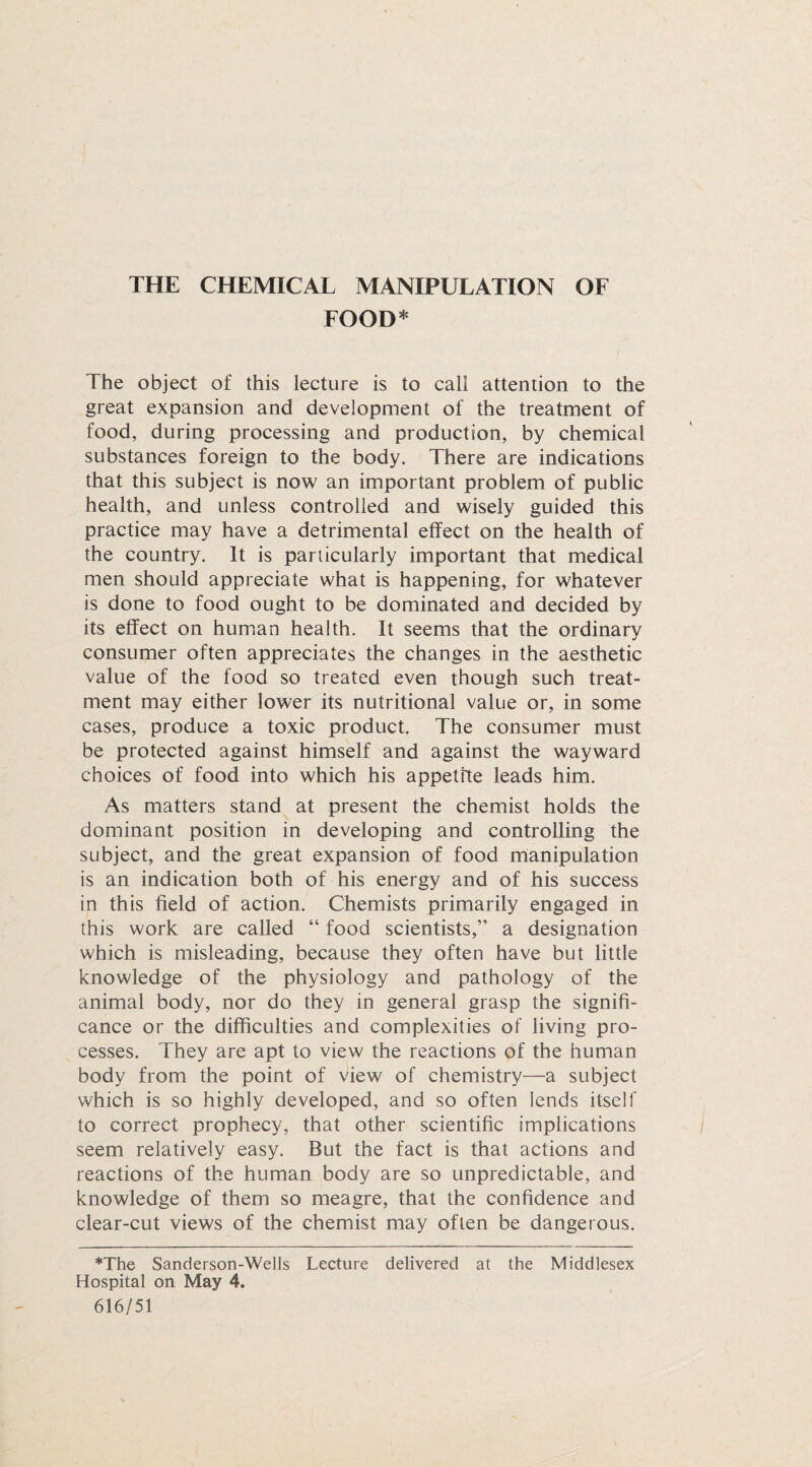 FOOD* The object of this lecture is to call attention to the great expansion and development of the treatment of food, during processing and production, by chemical substances foreign to the body. There are indications that this subject is now an important problem of public health, and unless controlled and wisely guided this practice may have a detrimental effect on the health of the country. It is particularly important that medical men should appreciate what is happening, for whatever is done to food ought to be dominated and decided by its effect on human health. It seems that the ordinary consumer often appreciates the changes in the aesthetic value of the food so treated even though such treat¬ ment may either lower its nutritional value or, in some cases, produce a toxic product. The consumer must be protected against himself and against the wayward choices of food into which his appetite leads him. As matters stand at present the chemist holds the dominant position in developing and controlling the subject, and the great expansion of food manipulation is an indication both of his energy and of his success in this field of action. Chemists primarily engaged in this work are called “ food scientists,” a designation which is misleading, because they often have but little knowledge of the physiology and pathology of the animal body, nor do they in general grasp the signifi¬ cance or the difficulties and complexities of living pro¬ cesses. They are apt to view the reactions of the human body from the point of view of chemistry—a subject which is so highly developed, and so often lends itself to correct prophecy, that other scientific implications seem relatively easy. But the fact is that actions and reactions of the human body are so unpredictable, and knowledge of them so meagre, that the confidence and clear-cut views of the chemist may often be dangerous. *The Sanderson-Wells Lecture delivered at the Middlesex Hospital on May 4. 616/51