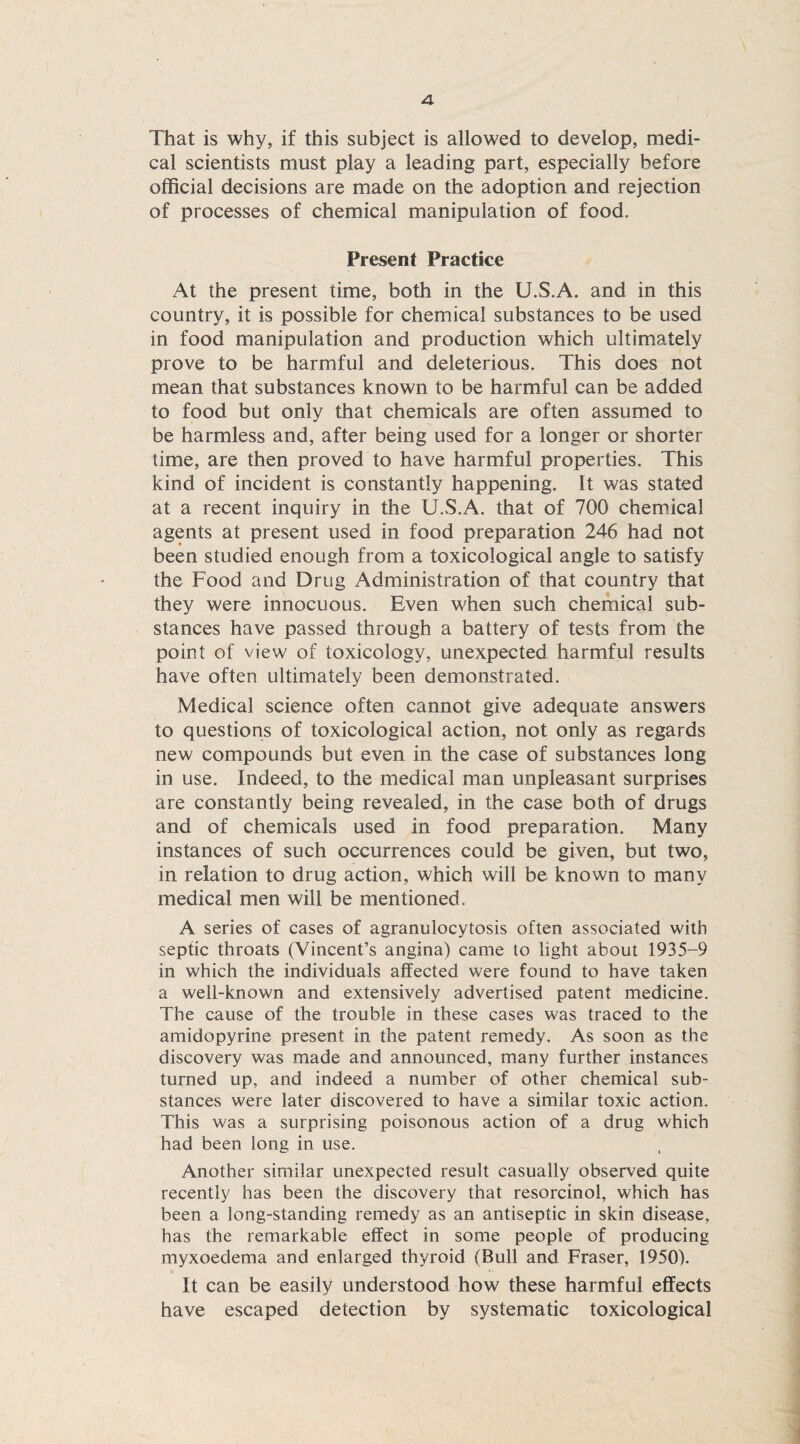 That is why, if this subject is allowed to develop, medi¬ cal scientists must play a leading part, especially before official decisions are made on the adoption and rejection of processes of chemical manipulation of food. Present Practice At the present time, both in the U.S.A. and in this country, it is possible for chemical substances to be used in food manipulation and production which ultimately prove to be harmful and deleterious. This does not mean that substances known to be harmful can be added to food but only that chemicals are often assumed to be harmless and, after being used for a longer or shorter time, are then proved to have harmful properties. This kind of incident is constantly happening. It was stated at a recent inquiry in the U.S.A. that of 700 chemical agents at present used in food preparation 246 had not been studied enough from a toxicological angle to satisfy the Food and Drug Administration of that country that they were innocuous. Even when such chemical sub¬ stances have passed through a battery of tests from the point of view of toxicology, unexpected harmful results have often ultimately been demonstrated. Medical science often cannot give adequate answers to questions of toxicological action, not only as regards new compounds but even in the case of substances long in use. Indeed, to the medical man unpleasant surprises are constantly being revealed, in the case both of drugs and of chemicals used in food preparation. Many instances of such occurrences could be given, but two, in relation to drug action, which will be known to many medical men will be mentioned. A series of cases of agranulocytosis often associated with septic throats (Vincent’s angina) came to light about 1935-9 in which the individuals affected were found to have taken a well-known and extensively advertised patent medicine. The cause of the trouble in these cases was traced to the amidopyrine present in the patent remedy. As soon as the discovery was made and announced, many further instances turned up, and indeed a number of other chemical sub¬ stances were later discovered to have a similar toxic action. This was a surprising poisonous action of a drug which had been long in use. Another similar unexpected result casually observed quite recently has been the discovery that resorcinol, which has been a long-standing remedy as an antiseptic in skin disease, has the remarkable effect in some people of producing myxoedema and enlarged thyroid (Bull and Fraser, 1950). It can be easily understood how these harmful effects have escaped detection by systematic toxicological