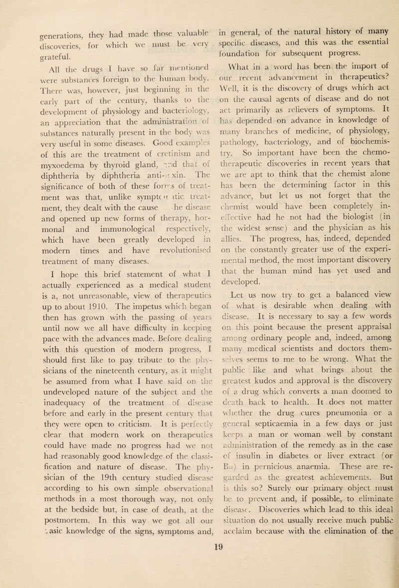 generations, they had made those valuable discoveries, for which we must be veiy grateful. All the drugs I have so far mentioned were substances foreign to the human body. There was, however, just beginning in the early part of the century, thanks to the development of physiology and bacteriology, an appreciation that the administration of substances naturally present in the body was verv useful in some diseases. Good examples of this are the treatment of cretinism and myxoedema by thyroid gland, end that oi diphtheria by diphtheria anti-u xin. The significance of both of these forms of treat¬ ment was that, unlike symptc u itic treat¬ ment, they dealt with the cause he disease and opened up new forms of therapy, hor¬ monal and immunological respectively, which have been greatly developed in modern times and have revolutionised treatment of many diseases. I hope this brief statement of what I actually experienced as a medical student is a, not unreasonable, view of therapeutics up to about 1910. The impetus which began then has grown with the passing of years until now we all have difficulty in keeping pace with the advances made. Before dealing with this question of modern progress, I should first like to pay tribute to the phy¬ sicians of the nineteenth century, as it might be assumed from what I have said on the undeveloped nature of the subject and the inadequacy of the treatment of disease before and early in the present century that they were open to criticism. It is perfectly clear that modern work on therapeutics could have made no progress had we not had reasonably good knowledge of the classi¬ fication and nature of disease. The phy¬ sician of the 19th century studied disease according to his own simple observational methods in a most thorough way, not only at the bedside but, in case of death, at the postmortem. In this way we got all our r- asic knowledge of the signs, symptoms and, in general, of the natural history of many specific diseases, and this was the essential foundation for subsequent progress. What in a word has been the import of our recent advancement in therapeutics? Well, it is the discovery of drugs which act on the causal agents of disease and do not act primarily as relievers of symptoms. It has depended on advance in knowledge of many branches of medicine, of physiology, pathology, bacteriology, and of biochemis¬ try. So important have been the chemo¬ therapeutic discoveries in recent years that we are apt to think that the chemist alone has been the determining factor in this advance, but let us not forget that the chemist would have been completely in¬ effective had he not had the biologist (in the widest sense) and the physician as his allies. The progress, has, indeed, depended on the constantly greater use of the experi¬ mental method, the most important discovery that the human mind has yet used and developed. Let us now try to get a balanced view of what is desirable when dealing with disease. It is necessary to say a few words on this point because the present appraisal among ordinary people and, indeed, among many medical scientists and doctors them¬ selves seems to me to be wrong. What the public like and what brings about the greatest kudos and approval is the discovery of a druo; which converts a man doomed to death back to health. It does not matter whether the drug cures pneumonia or a general septicaemia in a few days or just keeps a man or woman well by constant administration of the remedy as in the case of insulin in diabetes or liver extract (or Bis) in pernicious anaemia. These are re¬ garded as the greatest achievements. But is this so? Surely our primary object must be to prevent and, if possible, to eliminate disease. Discoveries which lead to this ideal situation do not usually receive much public acclaim because with the elimination of the