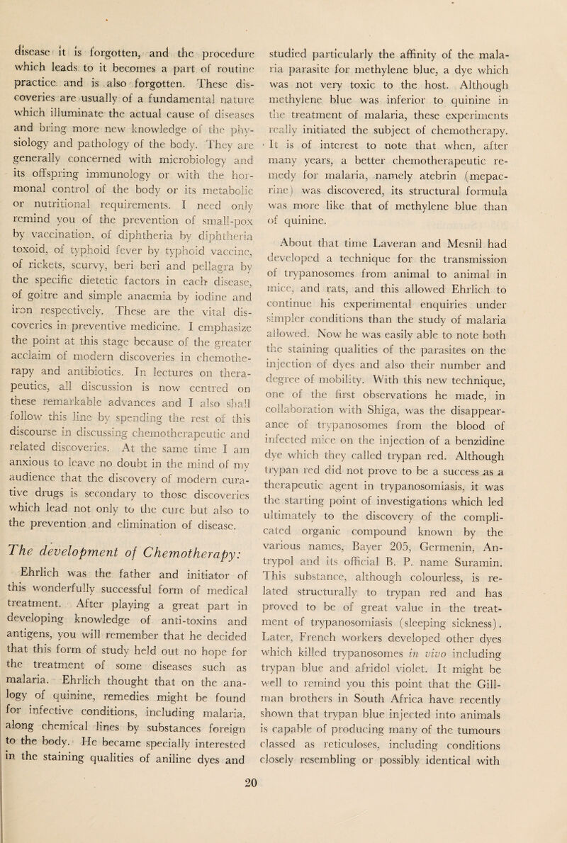 disease it is forgotten, and the procedure which leads to it becomes a part of routine practice and is also forgotten. These dis¬ coveries are usually of a fundamental nature which illuminate the actual cause of diseases and bring more new knowledge of the phy¬ siology and pathology of the body. They are generally concerned with microbiology and its offspring immunology or with the hor¬ monal control of the body or its metabolic or nutritional requirements. I need only remind you of the prevention of small-pox by vaccination, of diphtheria by diphtheria toxoid, of typhoid fever by typhoid vaccine, of rickets, scurvy, beri beri and pellagra by the specific dietetic factors in each disease, of goitre and simple anaemia by iodine and iron respectively. These are the vital dis¬ coveries in preventive medicine. I emphasize the point at this stage because of the greater acclaim of modern discoveries in chemothe¬ rapy and antibiotics. In lectures on thera¬ peutics, all discussion is now centred on these remarkable advances and I also shall follow' this line by spending the rest of this discourse in discussing chemotherapeutic and related discoveries. At the same time I am anxious to leave no doubt in the mind of mv J audience that the discovery of modern cura¬ tive drugs is secondary to those discoveries which lead not only to the cure but also to the prevention and elimination of disease. The development of Chemotherapy: Ehrlich was the father and initiator of this wonderfully successful form of medical treatment. After playing a great part in developing knowledge of anti-toxins and antigens, you will remember that he decided that this form of study held out no hope for the treatment of some diseases such as malaria. Ehrlich thought that on the ana¬ logy of quinine, remedies might be found for infective conditions, including malaria, along chemical lines by substances foreign to the body. He became specially interested in the staining qualities of aniline dyes and studied particularly the affinity of the mala¬ ria parasite for methylene blue, a dye which was not very toxic to the host. Although methylene blue was inferior to quinine in the treatment of malaria, these experiments really initiated the subject of chemotherapy. • It is of interest to note that when, after many years, a better chemotherapeutic re¬ medy for malaria, namely atebrin (mepac- rine) was discovered, its structural formula was more like that of methylene blue than of quinine. About that time Laveran and Mesnil had developed a technique for the transmission of trypanosomes from animal to animal in mice, and rats, and this allowed Ehrlich to continue his experimental enquiries under simpler conditions than the study of malaria allowed. Now' he w'as easily able to note both the staining qualities of the parasites on the injection of dyes and also their number and degree of mobility. With this new technique, one of the first observations he made, in collaboration with Shiga, was the disappear¬ ance of trypanosomes from the blood of infected mice on the injection of a benzidine dye which they called trypan red. Although trypan red did not prove to be a success as a therapeutic agent in trypanosomiasis, it was the starting point of investigations which led ultimately to the discovery of the compli¬ cated organic compound known by the various names, Bayer 205, Germenin, An- trypol and its official B. P. name Suramin. This substance, although colourless, is re¬ lated structurally to trypan red and has proved to be of great value in the treat¬ ment of trypanosomiasis (sleeping sickness). Later, French workers developed other dyes which killed trypanosomes in vivo including trypan blue and afridol violet. It might be well to remind you this point that the Gill- man brothers in South Africa have recently shown that trypan blue injected into animals is capable of producing many of the tumours classed as reticuloses, including conditions closely resembling or possibly identical with