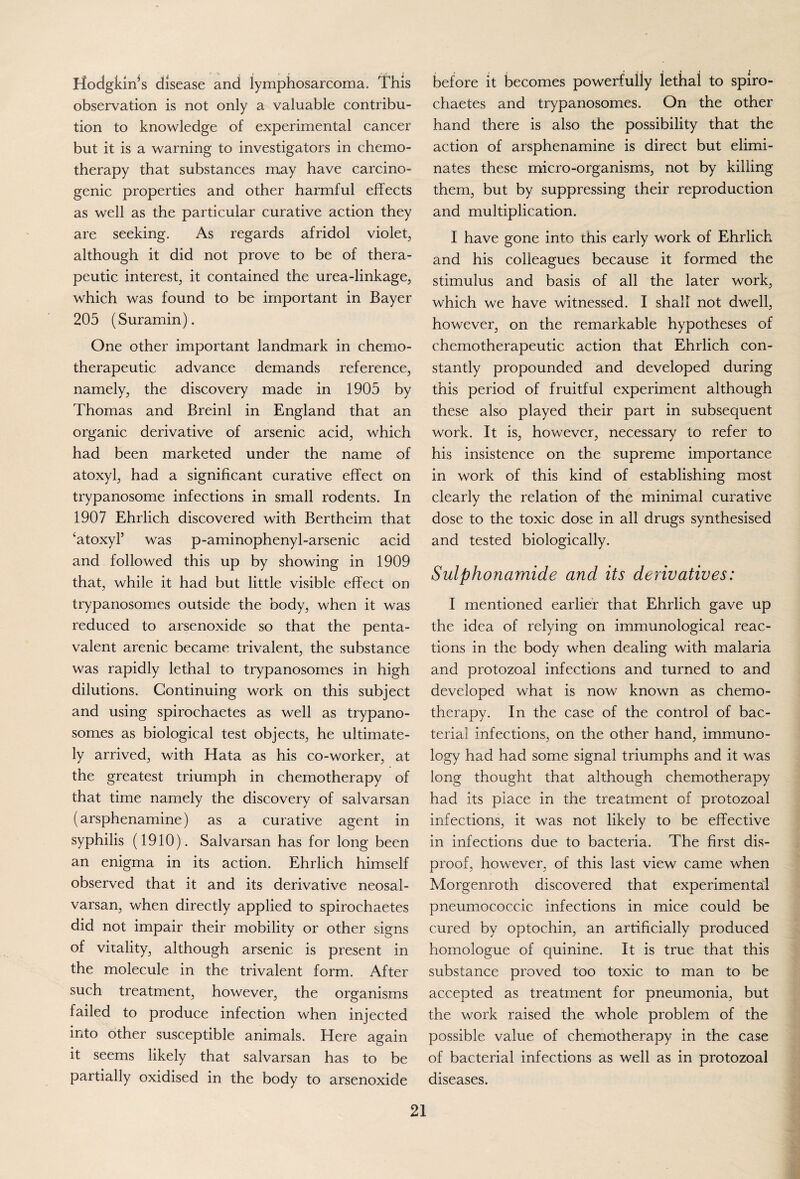 Hodgkin^s disease and lymphosarcoma. This observation is not only a valuable contribu¬ tion to knowledge of experimental cancer but it is a warning to investigators in chemo¬ therapy that substances may have carcino¬ genic properties and other harmful effects as well as the particular curative action they are seeking. As regards afridol violet, although it did not prove to be of thera¬ peutic interest, it contained the urea-linkage; which was found to be important in Bayer 205 (Suramin). One other important landmark in chemo¬ therapeutic advance demands reference; namely, the discovery made in 1905 by Thomas and Breinl in England that an organic derivative of arsenic acid; which had been marketed under the name of atoxyl, had a significant curative effect on trypanosome infections in small rodents. In 1907 Ehrlich discovered with Bertheim that ‘atoxyl’ was p-aminophenyl-arsenic acid and followed this up by showing in 1909 that, while it had but little visible effect on trypanosomes outside the body, when it was reduced to arsenoxide so that the penta- valent arenic became trivalent, the substance was rapidly lethal to trypanosomes in high dilutions. Continuing work on this subject and using spirochaetes as well as trypano¬ somes as biological test objects, he ultimate¬ ly arrived, with Hata as his co-worker, at the greatest triumph in chemotherapy of that time namely the discovery of salvarsan (arsphenamine) as a curative agent in syphilis (1910). Salvarsan has for long been an enigma in its action. Ehrlich himself observed that it and its derivative neosal- varsan, when directly applied to spirochaetes did not impair their mobility or other signs of vitality, although arsenic is present in the molecule in the trivalent form. After such treatment, however, the organisms failed to produce infection when injected into other susceptible animals. Here again it seems likely that salvarsan has to be partially oxidised in the body to arsenoxide before it becomes powerfully lethal to spiro¬ chaetes and trypanosomes. On the other hand there is also the possibility that the action of arsphenamine is direct but elimi¬ nates these micro-organisms, not by killing them, but by suppressing their reproduction and multiplication. I have gone into this early work of Ehrlich and his colleagues because it formed the stimulus and basis of all the later work, which we have witnessed. I shall not dwell, however, on the remarkable hypotheses of chemotherapeutic action that Ehrlich con¬ stantly propounded and developed during this period of fruitful experiment although these also played their part in subsequent work. It is, however, necessary to refer to his insistence on the supreme importance in work of this kind of establishing most clearly the relation of the minimal curative dose to the toxic dose in all drugs synthesised and tested biologically. Sulphonamide and its derivatives: I mentioned earlier that Ehrlich gave up the idea of relying on immunological reac¬ tions in the body when dealing with malaria and protozoal infections and turned to and developed what is now known as chemo¬ therapy. In the case of the control of bac¬ terial infections, on the other hand, immuno¬ logy had had some signal triumphs and it was long thought that although chemotherapy had its place in the treatment of protozoal infections, it was not likely to be effective in infections due to bacteria. The first dis¬ proof, however, of this last view came when Morgenroth discovered that experimental pneumococcic infections in mice could be cured by optochin, an artificially produced homologue of quinine. It is true that this substance proved too toxic to man to be accepted as treatment for pneumonia, but the work raised the whole problem of the possible value of chemotherapy in the case of bacterial infections as well as in protozoal diseases.