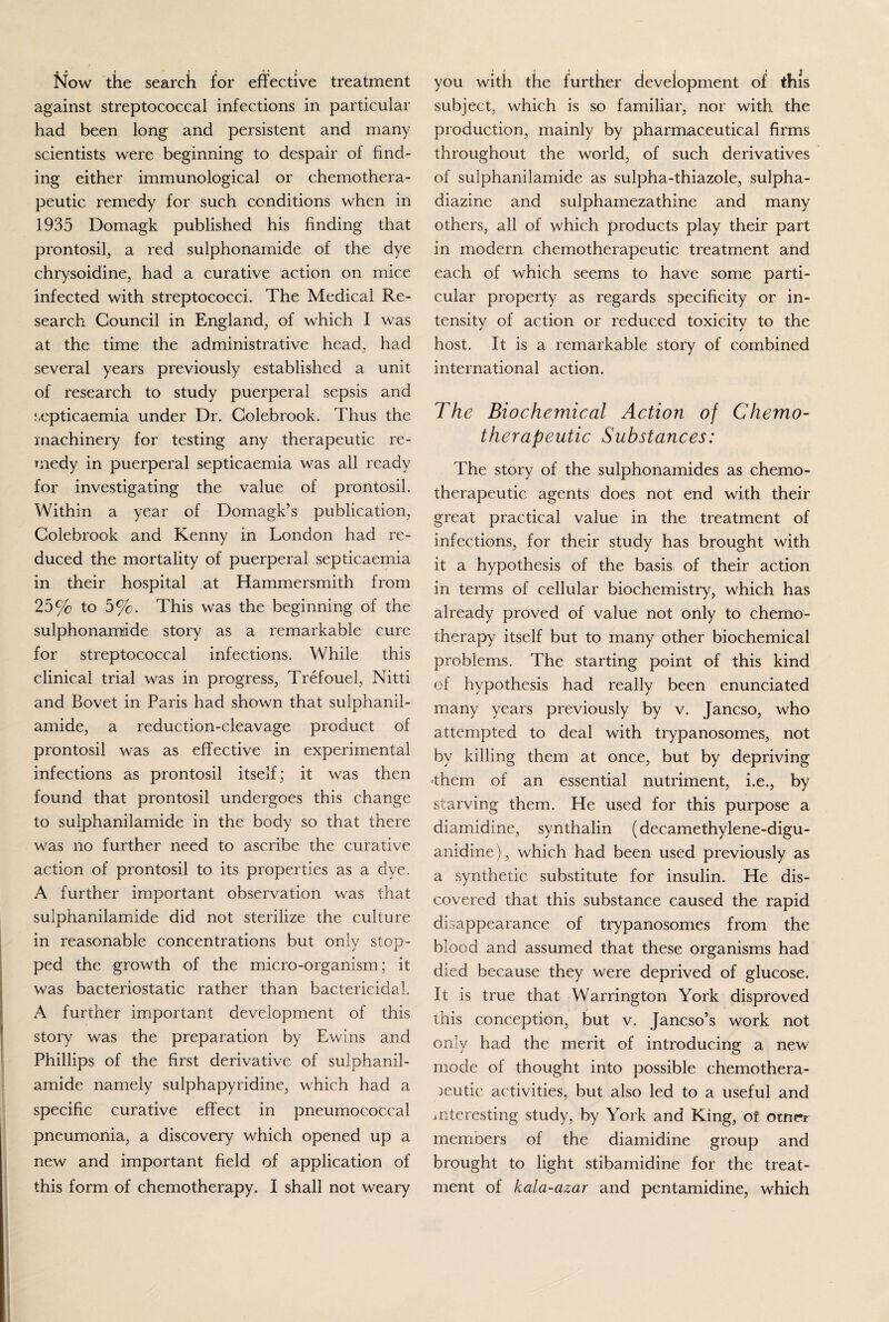 Now the search for effective treatment against streptococcal infections in particular had been long and persistent and many scientists were beginning to despair of find¬ ing either immunological or chemothera¬ peutic remedy for such conditions when in 1935 Domagk published his finding that prontosil, a red sulphonamide of the dye chrysoidine, had a curative action on mice infected with streptococci. The Medical Re¬ search Council in England, of which I was at the time the administrative head, had several years previously established a unit of research to study puerperal sepsis and septicaemia under Dr. Colebrook. Thus the machinery for testing any therapeutic re¬ medy in puerperal septicaemia was all ready for investigating the value of prontosil. Within a year of Domagk’s publication, Colebrook and Kenny in London had re¬ duced the mortality of puerperal septicaemia in their hospital at Hammersmith from 25% to 5%. This was the beginning of the sulphonamide story as a remarkable cure for streptococcal infections. While this clinical trial was in progress, Trefouel, Nitti and Bovet in Paris had shown that sulphanil- amide, a reduction-cleavage product of prontosil was as effective in experimental infections as prontosil itself; it was then found that prontosil undergoes this change to sulphanilamide in the body so that there was no further need to ascribe the curative action of prontosil to its properties as a dye. A further important observation was that sulphanilamide did not sterilize the culture in reasonable concentrations but only stop¬ ped the growth of the micro-organism; it was bacteriostatic rather than bactericidal. A further important development of this story was the preparation by Ewins and Phillips of the first derivative of sulphanil¬ amide namely sulphapyridine, which had a specific curative effect in pneumococcal pneumonia, a discovery which opened up a new and important field of application of this form of chemotherapy. I shall not weary j » ' \ f ij 1 i you with the further development of this subject, which is so familiar, nor with the production, mainly by pharmaceutical firms throughout the world, of such derivatives of sulphanilamide as sulpha-thiazole, sulpha- diazine and sulphamezathine and many others, all of which products play their part in modern chemotherapeutic treatment and each of which seems to have some parti¬ cular property as regards specificity or in¬ tensity of action or reduced toxicity to the host. It is a remarkable story of combined international action. The Biochemical Action of Chemo¬ therapeutic Substances: The story of the sulphonamides as chemo¬ therapeutic agents does not end with their great practical value in the treatment of infections, for their study has brought with it a hypothesis of the basis of their action in terms of cellular biochemistry, which has already proved of value not only to chemo¬ therapy itself but to many other biochemical problems. The starting point of this kind of hypothesis had really been enunciated many years previously by v. Jancso, who attempted to deal with trypanosomes, not by killing them at once, but by depriving •them of an essential nutriment, i.e., by starving them. He used for this purpose a diamidine, synthalin (decamethylene-digu- anidine), which had been used previously as a synthetic substitute for insulin. He dis¬ covered that this substance caused the rapid disappearance of trypanosomes from the blood and assumed that these organisms had died because they were deprived of glucose. It is true that Warrington York disproved this conception, but v. Jancso’s work not only had the merit of introducing a new mode of thought into possible chemothera¬ peutic activities, but also led to a useful and interesting study, by York and King, or otnrr members of the diamidine group and brought to light stibamidine for the treat¬ ment of kala-azar and pentamidine, which