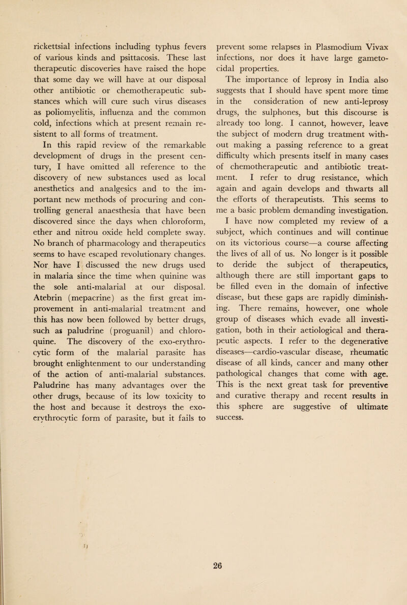 rickettsial infections including typhus fevers of various kinds and psittacosis. These last therapeutic discoveries have raised the hope that some day we will have at our disposal other antibiotic or chemotherapeutic sub¬ stances which will cure such virus diseases as poliomyelitis, influenza and the common cold, infections which at present remain re- sistent to all forms of treatment. In this rapid review of the remarkable development of drugs in the present cen¬ tury, I have omitted all reference to the discovery of new substances used as local anesthetics and analgesics and to the im¬ portant new methods of procuring and con¬ trolling general anaesthesia that have been discovered since the days when chloroform, ether and nitrou oxide held complete sway. No branch of pharmacology and therapeutics seems to have escaped revolutionary changes. Nor have I discussed the new drugs used in malaria since the time when quinine was the sole anti-malarial at our disposal. Atebrin (mepacrine) as the first great im¬ provement in anti-malarial treatment and this has now been followed by better drugs, such as paludrine (proguanil) and chloro- quine. The discovery of the exo-erythro- cytic form of the malarial parasite has brought enlightenment to our understanding of the action of anti-malarial substances. Paludrine has many advantages over the other drugs, because of its low toxicity to the host and because it destroys the exo- ervthrocytic form of parasite, but it fails to prevent some relapses in Plasmodium Vivax infections, nor does it have large gameto- cidal properties. The importance of leprosy in India also suggests that I should have spent more time in the consideration of new anti-leprosy drugs, the sulphones, but this discourse is already too long. I cannot, however, leave the subject of modern drug treatment with¬ out making a passing reference to a great difficulty which presents itself in many cases of chemotherapeutic and antibiotic treat¬ ment. I refer to drug resistance, which again and again develops and thwarts all the efforts of therapeutists. This seems to me a basic problem demanding investigation. I have now completed my review of a subject, which continues and will continue on its victorious course—a course affecting the lives of all of us. No longer is it possible to deride the subject of therapeutics, although there are still important gaps to be filled even in the domain of infective disease, but these gaps are rapidly diminish¬ ing. There remains, however, one whole group of diseases which evade all investi¬ gation, both in their aetiological and thera¬ peutic aspects. I refer to the degenerative diseases—cardio-vascular disease, rheumatic disease of all kinds, cancer and many other pathological changes that come with age. This is the next great task for preventive and curative therapy and recent results in this sphere are suggestive of ultimate success. u