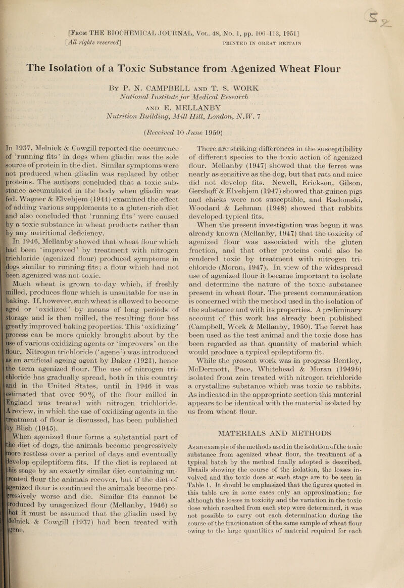 [From THE BIOCHEMICAL JOURNAL, Vol. 48, No. 1, pp. 10(3-113, 1951] [All rights reserved] printed in great Britain The Isolation of a Toxic Substance from Agenized Wheat Flour By P. N. CAMPBELL and T. S. WORK National Institute for Medical Research and E. MELLANBY Nutrition Building, Mill Hill, London, N. W. 7 (Received 10 June 1950) In 1937, Melnick & Cowgill reported the occurrence of ‘ running fits ’ in dogs when gliadin was the sole source of protein in the diet. Similar symptoms were not produced when gliadin was replaced by other proteins. The authors concluded that a toxic sub¬ stance accumulated in the body when gliadin was fed. Wagner & Elvehjem (1944) examined the effect of adding various supplements to a gluten-rich diet and also concluded that ‘running fits’ were caused by a toxic substance in wheat products rather than by any nutritional deficiency. In 1946, Mellanby showed that wheat flour which had been ‘improved’ by treatment with nitrogen trichloride (agenized flour) produced symptoms in dogs similar to running fits; a flour which had not been agenized was not toxic. Much wheat is grown to-day which, if freshly milled, produces flour which is unsuitable for use in baking. If, however, such wheat is allowed to become aged or ‘oxidized’ by means of long periods of storage and is then milled, the resulting flour has greatly improved baking properties. This ‘ oxidizing ’ process can be more quickly brought about by the use of various oxidizing agents or ‘ improvers ’ on the flour. Nitrogen trichloride (‘agene ’) was introduced as an artificial ageing agent by Baker (1921), hence the term agenized flour. The use of nitrogen tri¬ chloride has gradually spread, both in this country and in the United States, until in 1946 it was estimated that over 90% of the flour milled in England was treated with nitrogen trichloride. A review, in which the use of oxidizing agents in the treatment of flour is discussed, has been published by Blish (1945). When agenized flour forms a substantial part of [the diet of dogs, the animals become progressively fnore restless over a period of days and eventually ievelop epileptiform fits. If the diet is replaced at his stage by an exactly similar diet containing un¬ seated flour the animals recover, but if the diet of (genized flour is continued the animals become pro¬ gressively worse and die. Similar fits cannot be )roduced by unagenized flour (Mellanby, 1946) so hat it must be assumed that the gliadin used by lelnick & Cowgill (1937) had been treated with gene, There are striking differences in the susceptibility of different species to the toxic action of agenized flour. Mellanby (1947) showed that the ferret was nearly as sensitive as the dog, but that rats and mice did not develop fits. Newell, Erickson, Gilson, Gershqff & Elvehjem (1947) showed that guinea pigs and chicks were not susceptible, and Radomski, Woodard & Lehman (1948) showed that rabbits developed typical fits. When the present investigation was begun it was already known (Mellanby, 1947) that the toxicity of agenized flour was associated with the gluten fraction, and that other proteins could also be rendered toxic by treatment with nitrogen tri¬ chloride (Moran, 1947). In view of the widespread use of agenized flour it became important to isolate and determine the nature of the toxic substance present in wheat flour. The present communication is concerned with the method used in the isolation of the substance and with its properties. A preliminary account of this work has already been published (Campbell, Work & Mellanby, 1950). The ferret has been used as the test animal and the toxic dose has been regarded as that quantity of material which would produce a typical epileptiform fit. While the present work was in progress Bentley, McDermott, Pace, Whitehead & Moran (19496) isolated from zein treated with nitrogen trichloride a crystalline substance which was toxic to rabbits. As indicated in the appropriate section this material appears to be identical with the material isolated by us from wheat flour. MATERIALS AND METHODS As an example of the methods used in the isolation of the toxic substance from agenized wheat flour, the treatment of a typical batch by the method finally adopted is described. Details showing the course of the isolation, the losses in¬ volved and the toxic dose at each stage are to be seen in Table 1. It should be emphasized that the figures quoted in this table are in some cases only an approximation; for although the losses in toxicity and the variation in the toxic dose which resulted from each step were determined, it was not possible to carry out each determination during the course of the fractionation of the same sample of wheat flour owing to the large quantities of material required for each