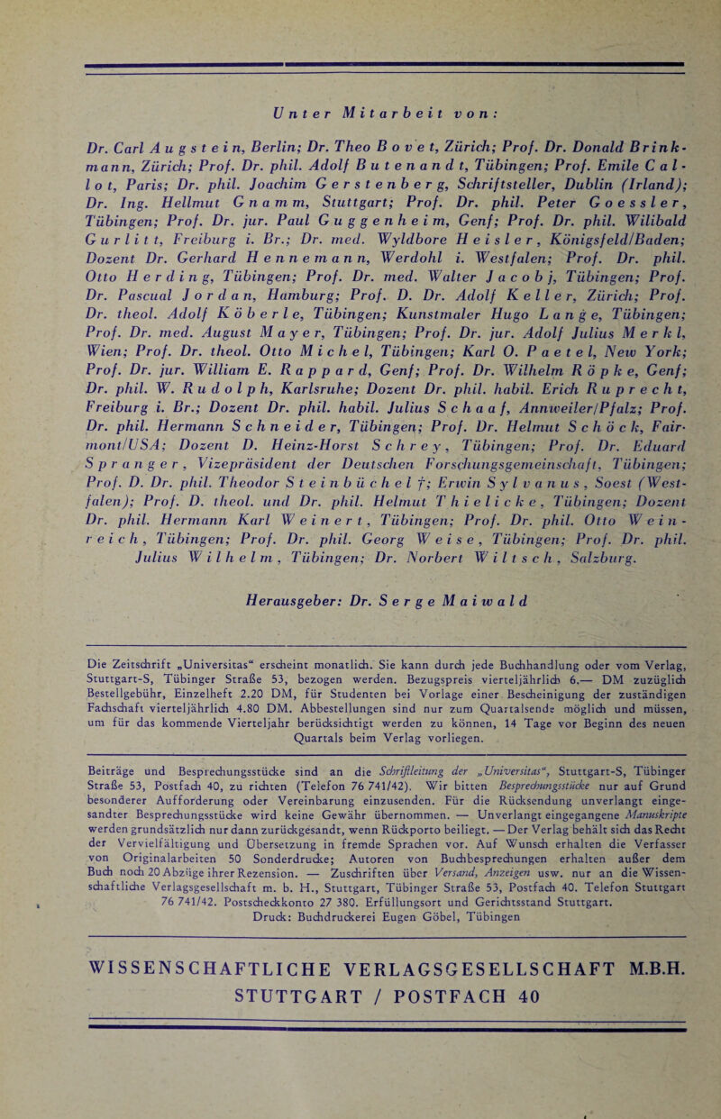 Unter Mitarbeit von: Dr. Carl Augstein, Berlin; Dr. Theo B o v e t, Zürich; Prof. Dr. Donald Brink¬ mann, Zürich; Prof. Dr. phil. Adolf Butenandt, Tübingen; Prof. Emile Cal- l o t, Paris; Dr. phil. Joachim Gerstenberg, Schriftsteller, Dublin (Irland); Dr. Ing. Hellmut G n a m m, Stuttgart; Prof. Dr. phil. Peter Goessler, Tübingen; Prof. Dr. jur. Paul Guggenheim, Genf; Prof. Dr. phil. Wilibald G u r l i t t, Freiburg i. Br.; Dr. med. Wyldbore Heisler, Königsfeld/Baden; Dozent Dr. Gerhard Hennemann, Werdohl i. Westfalen; Prof. Dr. phil. Otto Her ding, Tübingen; Prof. Dr. med. Walter Jacobj, Tübingen; Prof. Dr. Pascual Jordan, Hamburg; Prof. D. Dr. Adolf Keller, Zürich; Prof. Dr. theol. Adolf K ö b e r l e, Tübingen; Kunstmaler Hugo Lange, Tübingen; Prof. Dr. med. August Mayer, Tübingen; Prof. Dr. jur. Adolf Julius M e r k l, Wien; Prof. Dr. theol. Otto Michel, Tübingen; Karl 0. P a e t e l, New York; Prof. Dr. jur. William E. R a p p a r d, Genf; Prof. Dr. Wilhelm Röpke, Genf; Dr. phil. W. Rudolph, Karlsruhe; Dozent Dr. phil. habil. Erich Ruprecht, Freiburg i. Br.; Dozent Dr. phil. habil. Julius Schaaf, Annweiler/Pfalz; Prof. Dr. phil. Hermann Schneider, Tübingen; Prof. Dr. Helmut Schock, Fair- mont/USA; Dozent D. Heinz-Horst Schrey, Tübingen; Prof. Dr. Eduard Sprenger, Vizepräsident der Deutschen Forschungsgemeinschaft, Tübingen; Prof. D. Dr. phil. Theodor S t e in b ü c h e l f; Erwin Sylvanus, Soest (West¬ falen); Prof. D. theol. und Dr. phil. Helmut T hielicke, Tübingen; Dozent Dr. phil. Hermann Karl W ein er t, Tübingen; Prof. Dr. phil. Otto Wein- reich, Tübingen; Prof. Dr. phil. Georg Weise, Tübingen; Prof. Dr. phil. Julius W ilh el m , Tübingen; Dr. Norbert W i l t s c h , Salzburg. Herausgeber: Dr. Serge M a i w a l d Die Zeitschrift „Universitas“ erscheint monatlich. Sie kann durch jede Buchhandlung oder vom Verlag, Stuttgart-S, Tübinger Straße 53, bezogen werden. Bezugspreis vierteljährlich 6.— DM zuzüglich Bestellgebühr, Einzelheft 2.20 DM, für Studenten bei Vorlage einer Bescheinigung der zuständigen Fachschaft vierteljährlich 4.80 DM. Abbestellungen sind nur zum Quartalsende möglich und müssen, um für das kommende Vierteljahr berücksichtigt werden zu können, 14 Tage vor Beginn des neuen Quartals beim Verlag vorliegen. Beiträge und Besprechungsstücke sind an die Schrißleitung der „Universitas, Stuttgart-S, Tübinger Straße 53, Postfad) 40, zu richten (Telefon 76 741/42). Wir bitten Besprechungsstücke nur auf Grund besonderer Aufforderung oder Vereinbarung einzusenden. Für die Rücksendung unverlangt einge¬ sandter Besprechungsstücke wird keine Gewähr übernommen. — Unverlangt eingegangene Manuskripte werden grundsätzlich nur dann zurückgesandt, wenn Rückporto beiliegt. —Der Verlag behält sich das Recht der Vervielfältigung und Übersetzung in fremde Sprachen vor. Auf Wunsch erhalten die Verfasser von Originalarbeiten 50 Sonderdrucke; Autoren von Buchbesprechungen erhalten außer dem Buch noch 20 Abzüge ihrer Rezension. — Zuschriften über Versand, Anzeigen usw. nur an die Wissen¬ schaftliche Verlagsgesellschaft m. b. H., Stuttgart, Tübinger Straße 53, Postfach 40. Telefon Stuttgart 76 741/42. Postscheckkonto 27 380. Erfüllungsort und Gerichtsstand Stuttgart. Druck: Buchdruckerei Eugen Göbel, Tübingen WISSENSCHAFTLICHE VERLAGSGESELLSCHAFT M.B.H. STUTTGART / POSTFACH 40