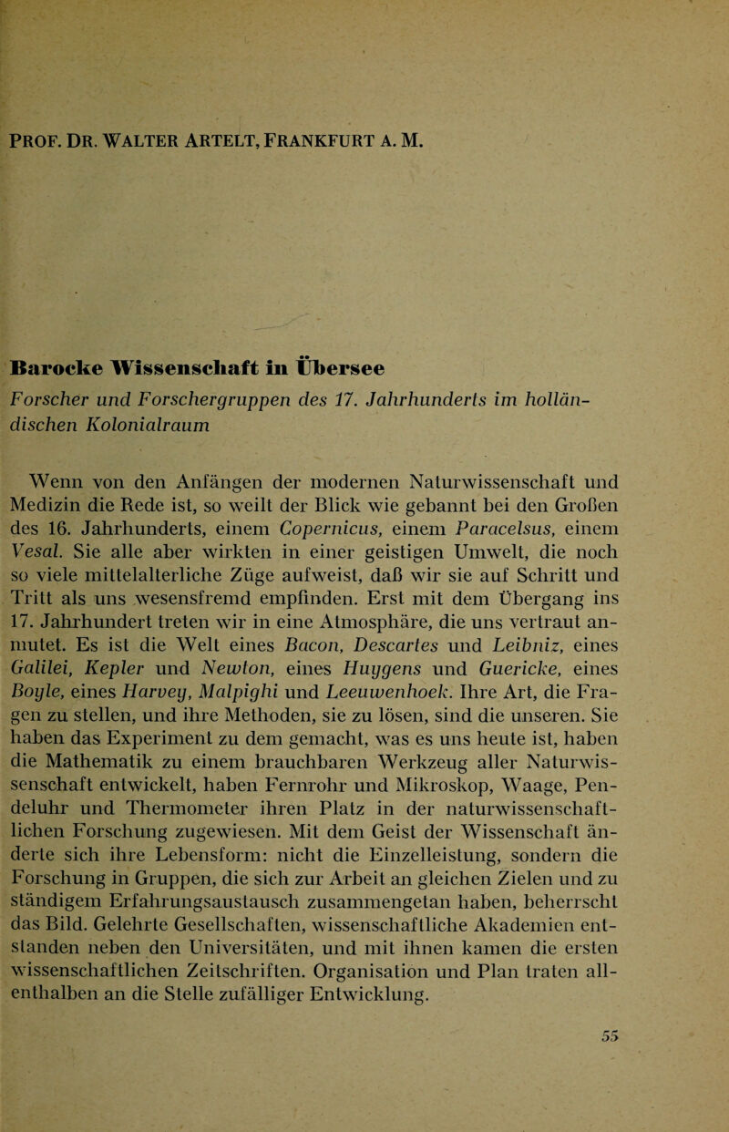PROF. DR. WALTER ARTELT, FRANKFURT A. M. Barocke Wissenschaft in Übersee Forscher und Forschergruppen des 17. Jahrhunderts im hollän¬ dischen Kolonialraum Wenn von den Anfängen der modernen Naturwissenschaft und Medizin die Rede ist, so weilt der Blick wie gebannt bei den Großen des 16. Jahrhunderts, einem Copernicus, einem Paracelsus, einem Vesal. Sie alle aber wirkten in einer geistigen Umwelt, die noch so viele mittelalterliche Züge aufweist, daß wir sie auf Schritt und Tritt als uns .wesensfremd empfinden. Erst mit dem Übergang ins 17. Jahrhundert treten wir in eine Atmosphäre, die uns vertraut an¬ mutet. Es ist die Welt eines Bacon, Descartes und Leibniz, eines Galilei, Kepler und Newton, eines Huygens und Guericke, eines Boyle, eines Harvey, Malpighi und Leeuwenhoek. Ihre Art, die Fra¬ gen zu stellen, und ihre Methoden, sie zu lösen, sind die unseren. Sie haben das Experiment zu dem gemacht, was es uns heute ist, haben die Mathematik zu einem brauchbaren Werkzeug aller Naturwis¬ senschaft entwickelt, haben Fernrohr und Mikroskop, Waage, Pen¬ deluhr und Thermometer ihren Platz in der naturwissenschaft¬ lichen Forschung zugewiesen. Mit dem Geist der Wissenschaft än¬ derte sich ihre Lebensform: nicht die Einzelleistung, sondern die Forschung in Gruppen, die sich zur Arbeit an gleichen Zielen und zu ständigem Erfahrungsaustausch zusammengetan haben, beherrscht das Bild. Gelehrte Gesellschaften, wissenschaftliche Akademien ent¬ standen neben den Universitäten, und mit ihnen kamen die ersten wissenschaftlichen Zeitschriften. Organisation und Plan traten all¬ enthalben an die Stelle zufälliger Entwicklung.