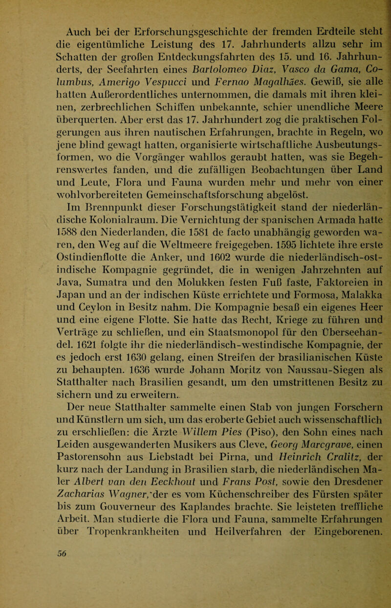 Auch bei der Erforschungsgeschichte der fremden Erdteile steht die eigentümliche Leistung des 17. Jahrhunderts allzu sehr im Schatten der großen Entdeckungsfahrten des 15. und 16. Jahrhun¬ derts, der Seefahrten eines Barlolomeo Diaz, Vasco da Gama, Co- lumbus, Amerigo Vespucci und Fernao Magalhäes. Gewiß, sie alle hatten Außerordentliches unternommen, die damals mit ihren klei¬ nen, zerbrechlichen Schilfen unbekannte, schier unendliche Meere überquerten. Aber erst das 17. Jahrhundert zog die praktischen Fol¬ gerungen aus ihren nautischen Erfahrungen, brachte in Regeln, wo jene blind gewagt hatten, organisierte wirtschaftliche Ausbeutungs¬ formen, wo die Vorgänger wahllos geraubt hatten, was sie Begeh¬ renswertes fanden, und die zufälligen Beobachtungen über Land und Leute, Flora und Fauna wurden mehr und mehr von einer wohl vorbereiteten Gemeinschaftsforschung abgelöst. Im Brennpunkt dieser Forschungstätigkeit stand der niederlän¬ dische Kolonialraum. Die Vernichtung der spanischen Armada hatte 1588 den Niederlanden, die 1581 de facto unabhängig geworden wa¬ ren, den Weg auf die Weltmeere freigegehen. 1595 lichtete ihre erste Ostindienflotte die Anker, und 1602 wurde die niederländisch-ost¬ indische Kompagnie gegründet, die in wenigen Jahrzehnten auf Java, Sumatra und den Molukken festen Fuß faste, Faktoreien in Japan und an der indischen Küste errichtete und Formosa, Malakka und Ceylon in Besitz nahm. Die Kompagnie besaß ein eigenes Heer und eine eigene Flotte. Sie hatte das Recht, Kriege zu führen und Verträge zu schließen, und ein Staatsmonopol für den Überseehan¬ del. 1621 folgte ihr die niederländisch-westindische Kompagnie, der es jedoch erst 1630 gelang, einen Streifen der brasilianischen Küste zu behaupten. 1636 wurde Johann Moritz von Naussau-Siegen als Statthalter nach Brasilien gesandt, um den umstrittenen Besitz zu sichern und zu erweitern. Der neue Statthalter sammelte einen Stab von jungen Forschern und Künstlern um sich, um das eroberte Gebiet auch wissenschaftlich zu erschließen: die Ärzte Willem Pies (Piso), den Sohn eines nach Leiden ausgewanderten Musikers aus Cleve, Georg Marcgrave, einen Pastorensohn aus Liebstadt bei Pirna, und Heinrich Cralitz, der kurz nach der Landung in Brasilien starb, die niederländischen Ma¬ ler Albert van den Eeckhout und Frans Post, sowie den Dresdener Zacharias Wagner,'der es vom Küchenschreiber des Fürsten .später bis zum Gouverneur des Kaplandes brachte. Sie leisteten treffliche Arbeit. Man studierte die Flora und Fauna, sammelte Erfahrungen über Tropenkrankheiten und Heilverfahren der Eingeborenen.