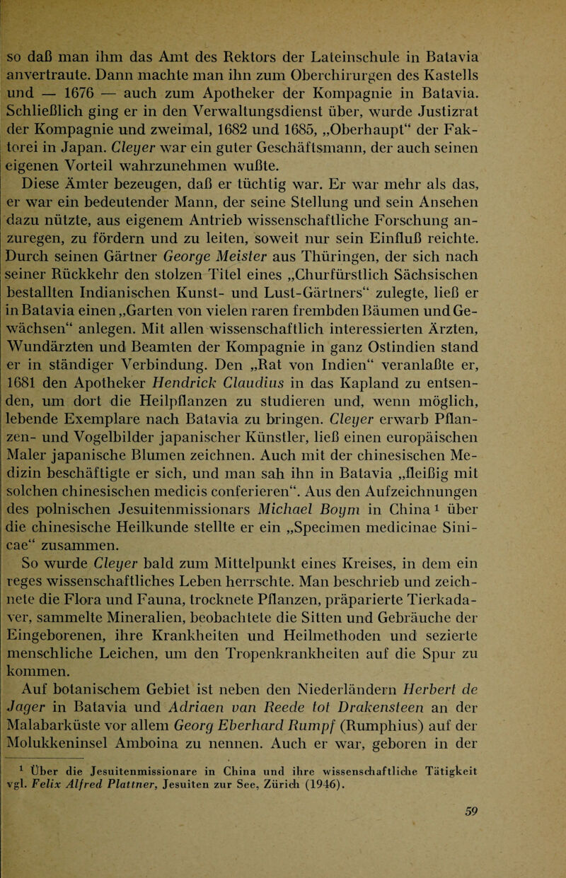 so daß man ihm das Amt des Rektors der Lateinschule in Batavia anvertraute. Dann machte man ihn zum Oberchirurgen des Kastells und — 1676 — auch zum Apotheker der Kompagnie in Batavia. Schließlich ging er in den Verwaltungsdienst über, wurde Justizrat der Kompagnie und zweimal, 1682 und 1685, „Oberhaupt“ der Fak¬ torei in Japan. Cleyer war ein guter Geschäftsmann, der auch seinen eigenen Vorteil wahrzunehmen wußte. Diese Ämter bezeugen, daß er tüchtig war. Er war mehr als das, er war ein bedeutender Mann, der seine Stellung und sein Ansehen dazu nützte, aus eigenem Antrieb wissenschaftliche Forschung an¬ zuregen, zu fördern und zu leiten, soweit nur sein Einfluß reichte. Durch seinen Gärtner George Meister aus Thüringen, der sich nach seiner Rückkehr den stolzen Titel eines „Churfürstlich Sächsischen bestallten Indianischen Kunst- und Lust-Gärtners“ zulegte, ließ er in Batavia einen „Garten von vielen raren frembden Bäumen und Ge¬ wächsen“ anlegen. Mit allen wissenschaftlich interessierten Ärzten, Wundärzten und Beamten der Kompagnie in ganz Ostindien stand j er in ständiger Verbindung. Den „Rat von Indien“ veranlaßte er, ’ 1681 den Apotheker Hendrick Claudius in das Kapland zu entsen¬ den, um dort die Heilpflanzen zu studieren und, wenn möglich, j lebende Exemplare nach Batavia zu bringen. Cleyer erwarb Pflan¬ zen- und Vogelbilder japanischer Künstler, ließ einen europäischen Maler japanische Blumen zeichnen. Auch mit der chinesischen Me¬ dizin beschäftigte er sich, und man sah ihn in Batavia „fleißig mit solchen chinesischen medicis conferieren“. Aus den Aufzeichnungen des polnischen Jesuitenmissionars Michael Boym in China 1 über die chinesische Heilkunde stellte er ein „Specimen medicinae Sini- cae“ zusammen. So wurde Cleyer bald zum Mittelpunkt eines Kreises, in dem ein reges wissenschaftliches Leben herrschte. Man beschrieb und zeich¬ nete die Flora und Fauna, trocknete Pflanzen, präparierte Tierkada¬ ver, sammelte Mineralien, beobachtete die Sitten und Gebräuche der Eingeborenen, ihre Krankheiten und Heilmethoden und sezierte menschliche Leichen, um den Tropenkrankheiten auf die Spur zu kommen. Auf botanischem Gebiet ist neben den Niederländern Herbert de Jager in Batavia und Adriaen van Reede tot Drakensteen an der Malabarküste vor allem Georg Eberhard Rumpf (Rumphius) auf der Molukkeninsel Amboina zu nennen. Auch er war, geboren in der 1 Über die Jesuitenmissionare in China und ihre wissenschaftliche Tätigkeit vgl. Felix Alfred Plattner, Jesuiten zur See, Zürich (1946).