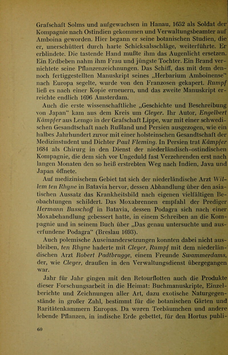 Grafschaft Solms und auf gewachsen in Hanau, 1652 als Soldat der Kompagnie nach Ostindien gekommen und Verwaltungsbeamter auf Amboina geworden. Hier begann er seine botanischen Studien, die er, unerschüttert durch harte Schicksalsschläge, weiterführte. Er erblindete. Die tastende Hand mußte ihm das Augenlicht ersetzen. Ein Erdbeben nahm ihm Frau und jüngste Tochter. Ein Brand ver¬ nichtete seine Pflanzenzeichnungen. Das Schiff, das mit dem den¬ noch fertiggestellten Manuskript seines „Herbarium Amboinense“ nach Europa segelte, wurde von den Franzosen gekapert. Rumpf ließ es nach einer Kopie erneuern, und das zweite Manuskript er¬ reichte endlich 1696 Amsterdam. Auch die erste wissenschaftliche „Geschichte und Beschreibung von Japan“ kam aus dem Kreis um Gieper. Ihr Autor, Engelbert Kämpfer aus Lemgo in der Grafschaft Lippe, war mit einer schwedi¬ schen Gesandtschaft nach Rußland und Persien ausgezogen, wie ein halbes Jahrhundert zuvor mit einer holsteinsehen Gesandtschaft der Medizinstudent und Dichter Paul Fleming. In Persien trat Kämpfer 1684 als Chirurg in den Dienst der niederländisch-ostindischen Kompagnie, die dem sich vor Ungeduld fast Verzehrenden erst nach langen Monaten den so heiß erstrebten Weg nach Indien, Java und Japan öffnete. Auf medizinischem Gebiet tat sich der niederländische Arzt Wil¬ lem ten Rhgne in Batavia hervor, dessen Abhandlung über den asia¬ tischen Aussatz das Krankheitsbild nach eigenen vielfältigen Be¬ obachtungen schildert. Das Moxabrennen empfahl der Prediger Hermann Busschoff in Batavia, dessen Podagra sich nach einer Moxabehandlung gebessert hatte, in einem Schreiben an die Kom¬ pagnie und in seinem Buch über „Das genau untersuchte und aus¬ erfundene Podagra“ (Breslau 1693). Auch polemische Auseinandersetzungen konnten dabei nicht aus- bleiben, ten Rhgne haderte mit Cleger, Rumpf mit dem niederlän- di sehen Arzt Robert Padtbrugge, einem Freunde Swammerdams, der, wie Cleger, draußen in den Verwaltungsdienst übergegangen war. Jahr für Jahr gingen mit den Retourflotten auch die Produkte dieser Forschungsarbeit in die Heimat: Buchmanuskripte, Einzel¬ berichte und Zeichnungen aller Art, dazu exotische Naturgegen¬ stände in großer Zahl, bestimmt für die botanischen Gärten und Raritätenkammern Europas. Da waren Teebäumchen und andere lebende Pflanzen, in indische Erde gebettet, für den Hortus publi-