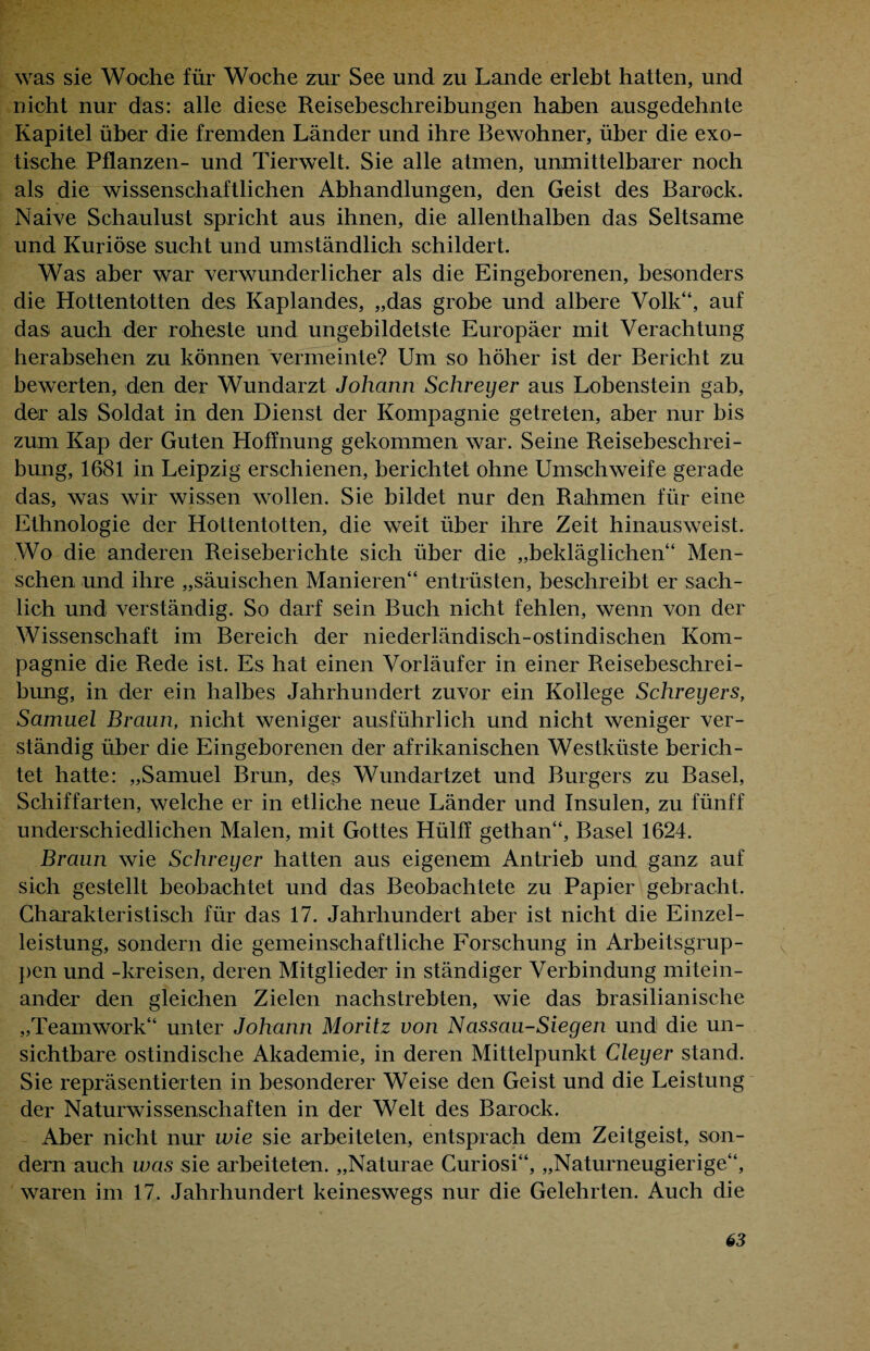 was sie Woche für Woche zur See und zu Lande erlebt hatten, und nicht nur das: alle diese Reisebeschreibungen haben ausgedehnte Kapitel über die fremden Länder und ihre Bewohner, über die exo¬ tische Pflanzen- und Tierwelt. Sie alle atmen, unmittelbarer noch als die wissenschaftlichen Abhandlungen, den Geist des Barock. Naive Schaulust spricht aus ihnen, die allenthalben das Seltsame und Kuriose sucht und umständlich schildert. Was aber war verwunderlicher als die Eingeborenen, besonders die Hottentotten des Kaplandes, „das grobe und albere Volk“, auf das auch der roheste und ungebildetste Europäer mit Verachtung herabsehen zu können vermeinte? Um so höher ist der Bericht zu bewerten, den der Wundarzt Johann Sehreyer aus Lobenstein gab, der als Soldat in den Dienst der Kompagnie getreten, aber nur bis zum Kap der Guten Hoffnung gekommen war. Seine Reisebeschrei¬ bung, 1681 in Leipzig erschienen, berichtet ohne Umschweife gerade das, was wir wissen wollen. Sie bildet nur den Rahmen für eine Ethnologie der Hottentotten, die weit über ihre Zeit hinausweist. Wo die anderen Reiseberichte sich über die „bekläglichen“ Men¬ schen und ihre „säuischen Manieren“ entrüsten, beschreibt er sach¬ lich und verständig. So darf sein Buch nicht fehlen, wenn von der Wissenschaft im Bereich der niederländisch-ostindischen Kom¬ pagnie die Rede ist. Es hat einen Vorläufer in einer Reisebeschrei¬ bung, in der ein halbes Jahrhundert zuvor ein Kollege Schreyers, Samuel Braun, nicht weniger ausführlich und nicht weniger ver¬ ständig über die Eingeborenen der afrikanischen Westküste berich¬ tet hatte: „Samuel Brun, des Wundartzet und Burgers zu Basel, Schiffarten, welche er in etliche neue Länder und Insulen, zu fünff underschiedlichen Malen, mit Gottes Hülff gethan“, Basel 1624. Braun wie Schreyer hatten aus eigenem Antrieb und ganz auf sich gestellt beobachtet und das Beobachtete zu Papier gebracht. Charakteristisch für das 17. Jahrhundert aber ist nicht die Einzel¬ leistung, sondern die gemeinschaftliche Forschung in Arbeitsgrup¬ pen und -kreisen, deren Mitglieder in ständiger Verbindung mitein¬ ander den gleichen Zielen nachstrebten, wie das brasilianische „Teamwork“ unter Johann Moritz von Nassau-Siegen und die un¬ sichtbare ostindische Akademie, in deren Mittelpunkt Cleyer stand. Sie repräsentierten in besonderer Weise den Geist und die Leistung der Naturwissenschaften in der Welt des Barock. Aber nicht nur wie sie arbeiteten, entsprach dem Zeitgeist, son¬ dern auch was sie arbeiteten. „Naturae Curiosi“, „Naturneugierige“, waren im 17. Jahrhundert keineswegs nur die Gelehrten. Auch die