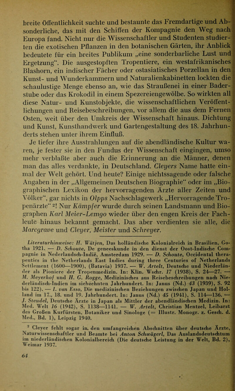 breite Öffentlichkeit suchte und bestaunte das Fremdartige und Ab¬ sonderliche, das mit den Schiffen der Kompagnie den Weg nach Europa fand. Nicht nur die Wissenschaftler und Studenten studier¬ ten die exotischen Pflanzen in den botanischen Gärten, ihr Anblick bedeutete für ein breites Publikum „eine sonderbarliche Lust und Ergetzung“. Die ausgestopften Tropentiere, ein westafrikanisches Blashorn, ein indischer Fächer oder ostasiatisches Porzellan in den Kunst- und Wunderkammern und Naturalienkabinetten lockten die schaulustige Menge ebenso an, wie das Straußenei in einer Bader¬ stube oder das Krokodil in einem Spezereiengewölbe. So wirkten all diese Natur- und Kunstobjekte, die wissenschaftlichen Veröffent¬ lichungen und Reisebeschreibungen, vor allem die aus dem Fernen I Osten, weit über den Umkreis der Wissenschaft hinaus. Dichtung und Kunst, Kunsthandwerk und Gartengestaltung des 18. Jahrhun¬ derts stehen unter ihrem Einfluß. Je tiefer ihre Ausstrahlungen auf die abendländische Kultur wa¬ ren, je fester sie in den Fundus der Wissenschaft eingingen, umso mehr verblaßte aber auch die Erinnerung an die Männer, denen man das alles verdankte, in Deutschland. Cleyers Name hatte ein- .? mal der Welt gehört. Und heute? Einige nichtssagende oder falsche Angaben in der „Allgemeinen Deutschen Biographie“ oder im „Bio¬ graphischen Lexikon der hervorragenden Ärzte aller Zeiten und Völker“, gar nichts in Olpps Nachschlagewerk „Hervorragende Tro¬ penärzte“ 2! Nur Kämpfer wurde durch seinen Landsmann und Bio¬ graphen Karl Meier-Lemgo wieder über den engen Kreis der Fach¬ leute hinaus bekannt gemacht. Das aber verdienten sie alle, die Marcgrave und Cleyer, Meister und Schreyer. Literaturhinweise: H. Wätjen, Das holländische Kolonialreich in Brasilien, Go¬ tha 1921. — D. Schoute, De geneeskunde in den dienst der Oost-Indische Com¬ pagnie in Nederlandsch-Indie, Amsterdam 1929. — D. Schoute, Occidental thera- peutics in the Netherlands East Indies dnring three Centuries of Netherlands Settlement (1600—1900), (Batavia) 1937. -— W. Artelt, Deutsche und Niederlän- j der als Pioniere der Tropenmedizin. In: Klin. Wschr. 17 (1938), S. 24—27. — . M. Meyerhof und II. G. Kogge, Medizinisches aus Reisebeschreibungen nach Nie- derländisch-Indien im siebzehnten Jahrhundert. In: Janus (Nd.) 43 (1939), S. 92 bis 122). — I. van Esso, Die medizinischen Beziehungen zwischen Japan und Hol¬ land im 17., 18. und 19. Jahrhundert. In: Janus (Nd.) 45 (1941), S. 114—136. — Steudel, Deutsche Ärzte in Japan als Mittler der abendländischen Medizin. In: ) Med. Welt 16 (1942), S. 1138—1141. — W. Artelt, Christian Mentzel, Leibarzt des Großen Kurfürsten, Botaniker und Sinologe (= Illustr. Monogr. z. Gesch. d. * Med., Bd. 1), Leipzig 1940. Cleyer fehlt sogar in. den umfangreichen Abschnitten über deutsche Ärzte, ] Naturwissenschaftler und Beamte bei Anton Schwägerl, Das Auslandsdeutschtum im niederländischen Kolonialbereich (Die deutsche Leistung in der Welt, Bd. 2), Weimar 1937.
