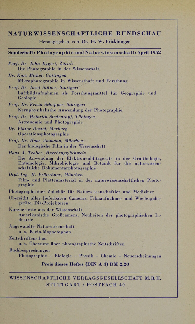 xJ NATURWISSENSCHAFTLICHE RUNDSCHAU Herausgegeben von Dr. H. W. Frickhinger Sonderheft: Photographie und NaturWissenschaft: April 1952 Porf. Dr. John Eggert, Zürich Die Photographie in der Wissenschaft Dr. Kurt Michel, Göttingen Mikrophotographie in Wissenschaft und Forschung Prof. Dr. Josef Stüper, Stuttgart Luftbildaufnahmen als Forschungsmittel für Geographie und Geologie Prof. Dr. Erwin Scliopper, Stuttgart Kernphysikalische Anwendung der Photographie Prof. Dr. Heinrich Siedentopf, Tübingen Astronomie und Photographie Dr. Viktor Dostal, Marburg Operationsphotographie Prof. Dr. Hans Ammann, München: Der biologische Film in der Wissenschaft Hans A. Traber, Heerbrugg/Schweiz Die Anwendung der Elektronenblitzgeräte in der Ornithologie, Entomologie, Mikrobiologie und Botanik für die naturwissen¬ schaftliche Dokumentarphotographie Dipl.-Ing. H. Frötschner, München Film- und Plattenmaterial in der naturwissenschaftlichen Photo¬ graphie Photographischer Zubehör für Naturwissenschaftler und Mediziner Übersicht aller lieferbaren Cameras, Filmaufnahme- und Wiedergabe- gerjite, Dia-Projektoren Kurzberichte aus der Wissenschaft Amerikanische Großcamera, Neuheiten der photographischen In¬ dustrie Angewandte Naturwissenschaft u. a. Klein-Magnetophon Zeitschriftenschau u. a. Übersicht über photographische Zeitschriften Buchbesprechungen Photographie — Biologie - Physik - Chemie — Neuerscheinungen Preis dieses Heftes (DIN A 4) DM 2.20 WISSENSCHAFTLICHE VERLAGSGESELLSCHAFT M.B.H. STUTTGART /POSTFACH 40