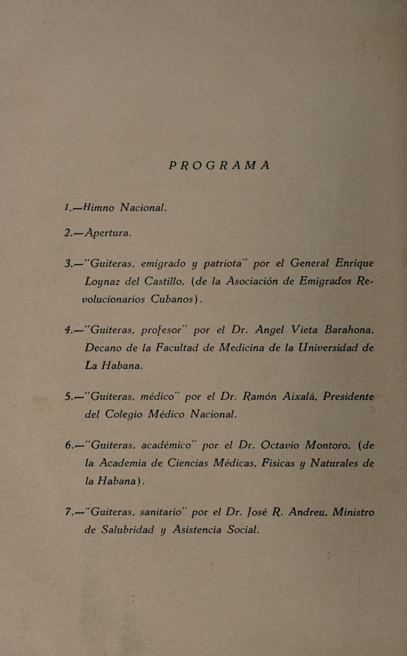 PROGRAMA L^Himno NacionaL 2. ^ Apertura. 3. — Guiteras, emigrado y patriota ' por el General Enrique Loynaz del Castillo, (de la Asociación de Emigrados jRe- volucionarios Cubanos). 4. ^''Gaiteras, profesor por el Dr. Angel Vieta Barahona, Decano de la Facultad de Medicina de la Universidad de La Habana. 5. ^Guiteras, médico por el Dr. Ramón Aixalá, Presidente del Colegio Médico Nacional. 6. —^Gaiteras, académico por el Dr. Octavio Montoro, (de la Academia de Ciencias Médicas, Físicas y Naturales de la Habana). / 7. '-'Gaiteras, sanitario por el Dr. José R. Andrea, Ministro de Salubridad y Asistencia Social.