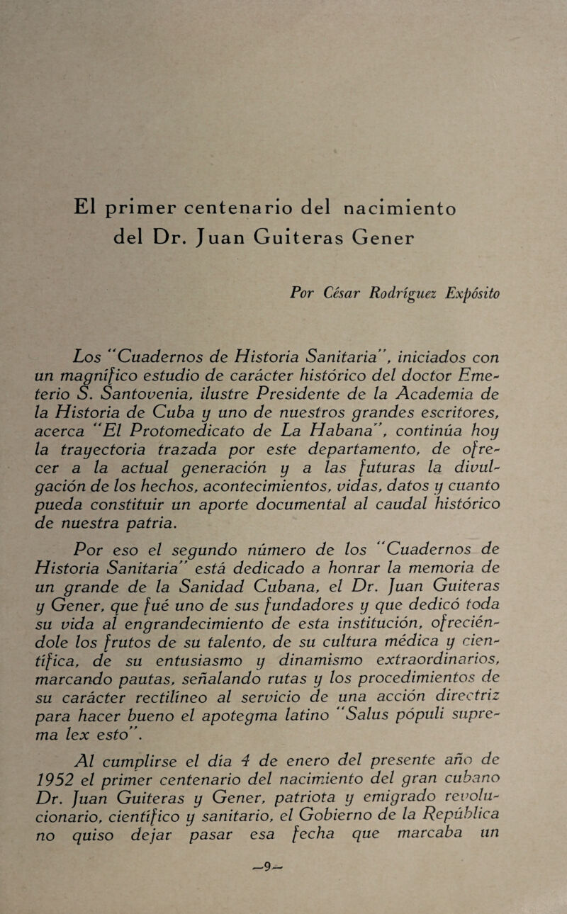 El primer centenario del nacimiento del D r. Juan Guiteras Gener Por César Rodríguez Expósito Los 'Cuadernos de Historia Sanitaria, iniciados con un magnifico estudio de carácter histórico del doctor EmC'^ terio S. Santovenia, ilustre Presidente de la Academia de la Historia de Cuba y uno de nuestros grandes escritores, acerca El Protomedicato de La Habana, continúa hoy la trayectoria trazada por este departamento, de ofre-- cer a la actual generación y a las futuras la divuU gación de los hechos, acontecimientos, vidas, datos y cuanto pueda constituir un aporte documental al caudal histórico de nuestra patria. Por eso el segundo número de los Cuadernos de Historia Sanitaria está dedicado a honrar la memoria de un grande de la Sanidad Cubana, el Dr. Juan Guiteras y Gener, que fué uno de sus fundadores y que dedicó toda su vida al engrandecimiento de esta institución, ofrecién'^ dolé los frutos de su talento, de su cultura médica y cieU'^ tífica, de su entusiasmo y dinamismo extraordinarios, marcando pautas, señalando rutas y los procedimientos de su carácter rectilíneo al servicio de una acción directriz para hacer bueno el apotegma latino Salus pópuli supre^ ma lex esto, Al cumplirse el día 4 de enero del presente año de 1952 el primer centenario del nacimiento del gran cubano Dr, Juan Guiteras y Gener, patriota y emigrado revolu^ cionario, científico y sanitario, el Gobierno de la República no quiso dejar pasar esa fecha que marcaba un