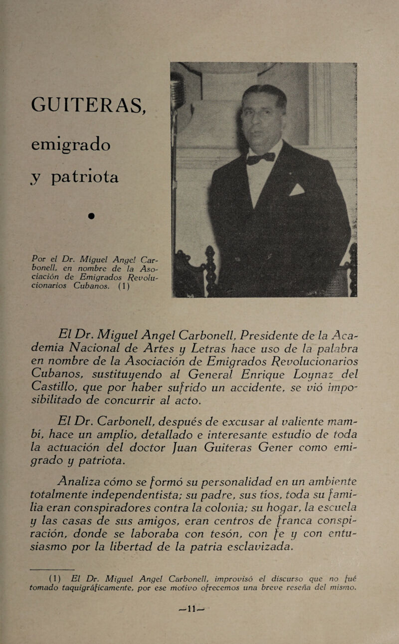 GUITERAS, emigrado y patriota Por el De. Miguel Angel Car- bonell, en nombre de la Aso¬ ciación de Emigrados Revolu¬ cionarios Cubanos. (1) El Dr, Miguel Angel CarbonelL Presidente de la Aca^- demia Nacional de Artes y Letras hace uso de la palabra en nombre de la Asociación de Emigrados Revolucionarios Cubanos, sustituyendo al General Enrique Loynaz del Castillo, que por haber sufrido un accidente, se vió impo¬ sibilitado de concurrir al acto. El Dr, Carbonell, después de excusar al valiente mam-- bí, hace un amplio, detallado e interesante estudio de toda la actuación del doctor Juan Gaiteras Gener como emi¬ grado y patriota. Analiza cómo se formó su personalidad en un ambiente totalmente independentista; su padre, sus tíos, toda su fami¬ lia eran conspiradores contra la colonia; su hogar, la escuela y las casas de sus amigos, eran centros de franca conspi¬ ración, donde se laboraba con tesón, con fe y con entu¬ siasmo por la libertad de la patria esclavizada. (1) El Dr. Miguel Angel Carbonell, improvisó el discurso que no [ué tomado taquigrápeamente, por ese motivo ofrecemos una breve reseña del mismo.