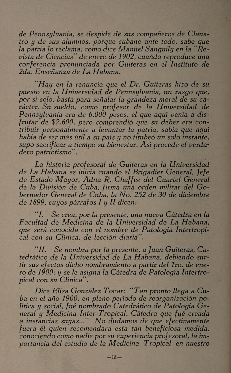 de Pennsylvania, se despide de sus compañeros de Claus^ tro y de sus alumnos, porque cubano ante todo, sabe que la patria lo reclama; como dice Manuel Sanguily en la vista de Ciencias'' de enero deJ902, cuando reproduce una conferencia pronunciada por Gaiteras en el Instituto de 2da, Enseñanza de La Habana. ^^Hay en la renuncia que el Dr. Gaiteras hizo de su puesto en la Universidad de Pennsylvania, un rasgo que, por sí solo, basta para señalar la grandeza moral de su ca^^ rácter. Su sueldo, como profesor de la Universidad de Pennsylvania era de 6.000 pesos, el que aquí venía a díS'^ frutar de %2.600, pero comprendió que su deber era coU'^ tribuir personalmente a levantar la patria, sabía que aquí había de ser más útil a su país y no titubeó un solo instante, supo sacrificar a tiempo su bienestar. Así procede el verda^ dero patriotismo. La historia profesoral de Guiteras en la Universidad de La Habana se inicia cuando el Brigadier General, Jefe de Estado Mayor, Adna R. Chaffee del Cuartel General de la División de Cuba, firma una orden militar del Go^ bernador General de Cuba, la No. 252 de 30 de diciembre de 1899, cuyos párrafos I y II dicen: I. Se crea, por la presente, una nueva Cátedra en la Facultad de Medicina de la Universidad de La Habana, que será conocida con el nombre de Patología IntertropL cal con su Clínica, de lección diaria. II. Se nombra por la presente, a Juan Guiteras, Ca'^ tedrático de la Universidad de La Habana, debiendo sur'^ tir sus efectos dicho nombramiento a partir del 1ro. de eneb¬ ro de 1900; y se le asigna la Cátedra de Patología Intertro-^ pical con su Clínica. Dice Elisa González Tovar: Tan pronto llega a Cu'^ ba en el año 1900, en pleno período de reorganización pO lítica y social, fué nombrado Catedrático de Patología Ge'- neral y Medicina Inter Tropical, Cátedra que fué creada a instancias suyas... No dudamos de que efectivamente fuera él quien recomendara esta tan beneficiosa medida, conociendo como nadie por su experiencia profesoral, la im^ portancia del estudio de la Medicina Tropical en nuestro