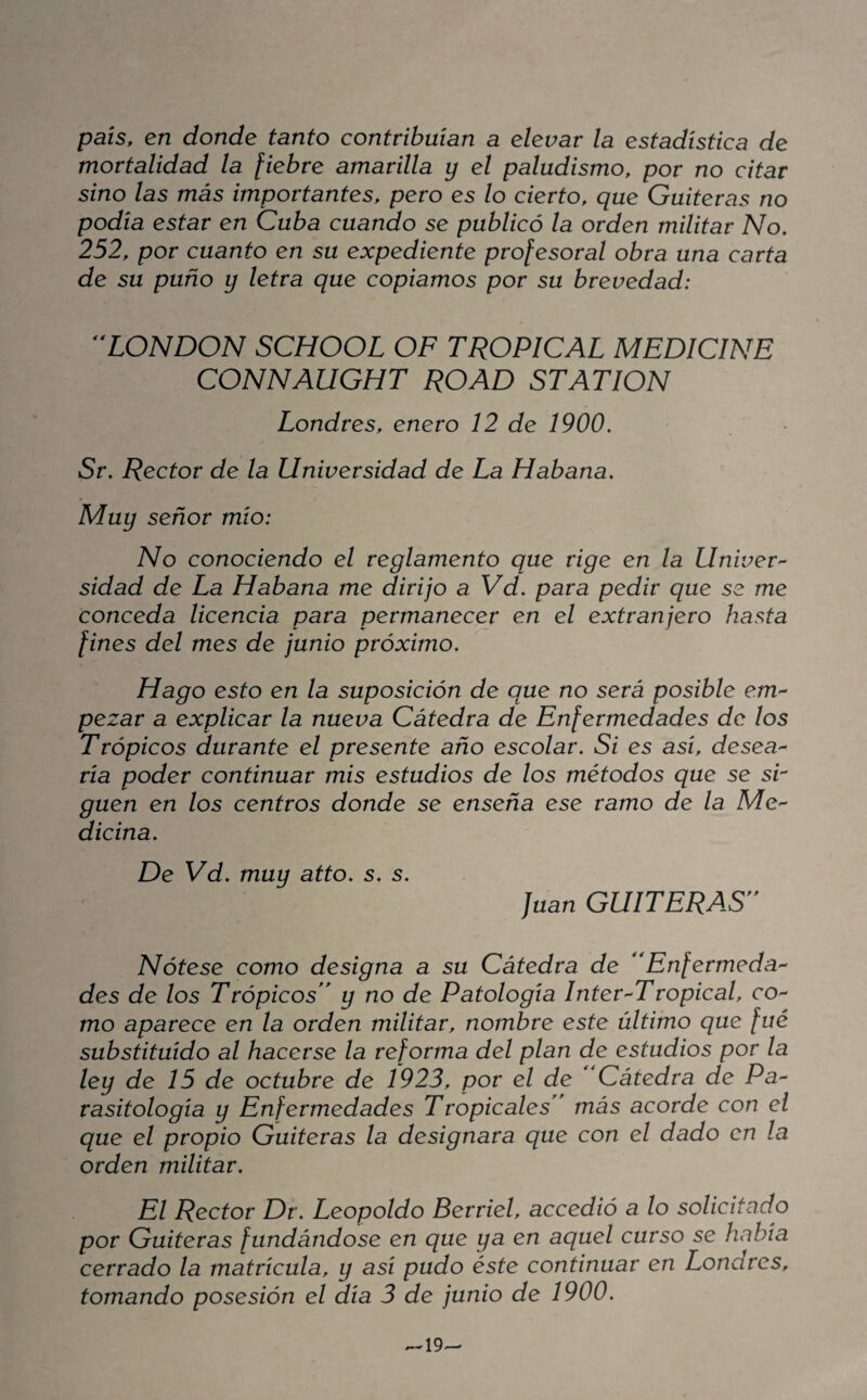 país, en donde tanto contribuían a elevar la estadística de mortalidad la fiebre amarilla y el paludismo, por no citar sino las más importantes, pero es lo cierto, que Guiteras no podía estar en Cuba cuando se publicó la orden militar No, 252, por cuanto en su expediente profesoral obra una carta de su puño y letra que copiamos por su brevedad: ^XONDON SCHOOL OF TROPICAL MEDICINE CONNAUGHT ROAD STATION Londres, enero 12 de 1900, Sr, Rector de la Universidad de La Habana, Muy señor mío: No conociendo el reglamento que rige en la Univer^ sidad de La Habana me dirijo a Vd, para pedir que se me conceda licencia para permanecer en el extranjero hasta fines del mes de junio próximo. Hago esto en la suposición de que no será posible em¬ pezar a explicar la nueva Cátedra de Enfermedades de los Trópicos durante el presente año escolar. Si es así, desea^ ría poder continuar mis estudios de los métodos que se sr guen en los centros donde se enseña ese ramo de la Me'- dicina. De Vd, muy atto, s, s, Juan GUITERAS' Nótese como designa a su Cátedra de ''Enfermedad des de los Trópicos y no de Patología Inter Tropical, co¬ mo aparece en la orden militar, nombre este último que fue substituido al hacerse la reforma del plan de estudios por la ley de 15 de octubre de 1923, por el de Cátedra de Pa^ rasitologia y Enfermedades Tropicales más acorde con el que el propio Guiteras la designara que con el dado en la orden militar. El Rector Dr, Leopoldo Berriel, accedió a lo solicitado por Guiteras fundándose en que ya en aquel curso se había cerrado la matrícula, y así pudo éste continuar en Londres, tomando posesión el día 3 de junio de 1900, ,--19-