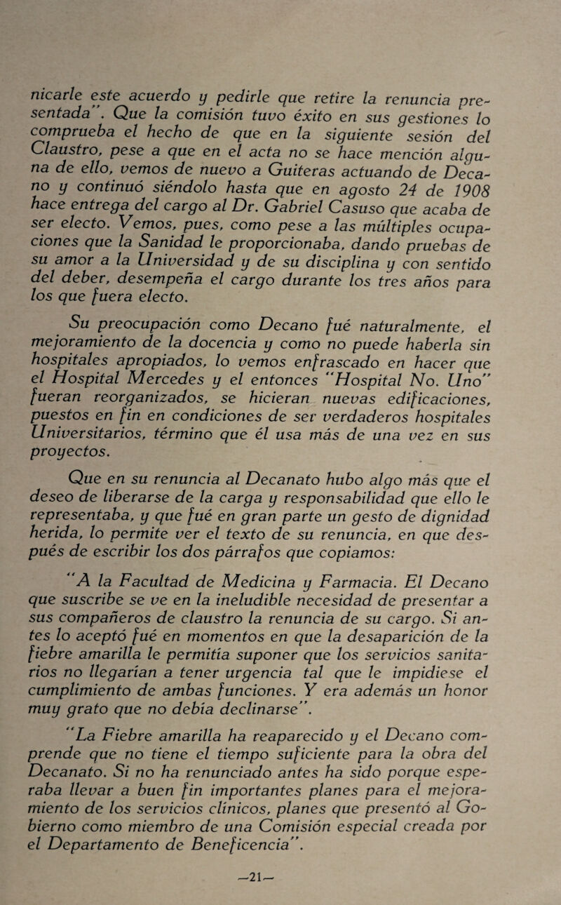 nicdvle este dcuetdo y pedirle yue retire Id. reniincid pre'- sentddd . Que Id comisión tuvo éxito en sus gestiones lo compruebd el hecho de que en Id siguiente sesión del Cldustro, pese a que en el dctd no se hdce mención dlgu'^ nd de ello, vemos de nuevo d Guiterds dctudndo de Deca¬ no y continuó siéndolo hdstd que en dgosto 24 de 1908 hdce entregd del cdrgo di Dr, Gdbriel Cdsuso que dcdbd de ser electo. Vemos, pues, como pese a Ids múltiples ocupd^ dones que Id Sdniddd le proporciondbd, ddndo pruebds de su dmor a Id Universiddd y de su disciplind y con sentido del deber, desempeñd el cdrgo durdnte los tres anos para los que fuerd electo. Su preocupdción como Decdno fué ndturdlmente, el mejordmiento de Id docencid y como no puede hdberld sin hospitdles dpropiddos, lo vemos enfrdscddo en hdcer que el Hospitdl Mercedes y el entonces **Hospitdl No, Uno** fuerdn reorgdnizddos, se hicierdn nuevds edificdciones, puestos en [in en condiciones de ser verddderos hospitdles Universitdrios, término que él usd más de und vez en sus proyectos. Que en su renuncid di Decdndto hubo digo más que el deseo de liberdrse de Id cdrgd y responsdbiliddd que ello le representdbd, y que fué en grdn pdrte un gesto de digniddd heridd, lo permite ver el texto de su renuncid, en que deS'^ pués de escribir los dos párrdfos que copidmos: 'A Id Fdcultdd de Medicind y Fdrmdcid, El Decdno que suscribe se ve en Id ineludible necesiddd de presentdr a sus compdñeros de cldustro Id renuncid de su cdrgo. Si an- tes lo dceptó fué en momentos en que Id desdpdrición de Id fiebre dmdrilld le permitid suponer que los servicios sdnitd rios no llegdridn a tener urgencid tdl que le impidiese el cumplimiento de dmbds funciones, Y erd ddemás un honor muy grdto que no debid declindrse**, 'Ld Fiebre dmdrilld hd redpdrecido y el Decdno com^^ prende que no tiene el tiempo suficiente pdrd Id obrd del Decdndto, Si no hd renunciddo dntes hd sido porque espe^ rdbd llevdr a buen fin importdntes pldnes pdrd el mejord^ miento de los servicios clínicos, pldnes que presentó di Go^ bierno como miembro de und Comisión especidl creddd por el Depdrtdmento de Beneficencid**,