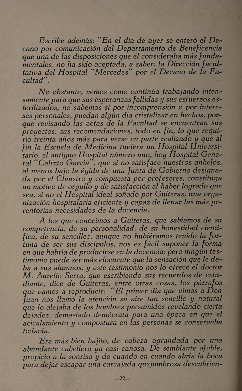 Escribe además: ''En el día de ayer se enteró el Des¬ earlo por comunicación del Departamento de Beneficencia que una de las disposiciones que él consideraba más funda'^ mentales, no ha sido aceptada, a saber: la Dirección facuU tativa del Hospital Mercedes'* por el Decano de la Fa>- cuitad. No obstante, vemos como continúa trabajando inten'- sámente para que sus esperanzas fallidas y sus esfuerzos es- terilizados, no sabemos si por incomprensión o por infere^ ses personales, puedan algún día cristalizar en hechos, por'- que revisando las actas de la Facultad se encuentran sus proyectos, sus recomendaciones, todo en fin, lo que requi¬ rió treinta años más para verse en parte realizado y que al fin la Escuela de Medicina tuviera un Hospital Universa tario, el antiguo Hospital número uno, hoy Hospital Gene¬ ral Calixto García, que si no satisface nuestros anhelos, al menos bajo la égida de una Junta de Gobierno designa¬ da por el Claustro y compuesta por profesores, constituya un motivo de orgullo y de satisfacción al haber logrado que sea, si no el Hospital ideal soñado por Gaiteras, una orga¬ nización hospitalaria eficiente y capaz de llenar las más pe¬ rentorias necesidades de la docencia, A los que conocimos a Gaiteras, que sabíamos de su competencia, de su personalidad, de su honestidad cientí¬ fica, de su sencillez, aunque no hubiéramos tenido la for¬ tuna de ser sus discípulos, nos es fácil suponer la forma en que habría de producirse en la docencia; pero ningún tes¬ timonio puede ser más elocuente que la sensación que le da-^ ba a sus alumnos, y este testimonio nos lo ofrece el doctor M, Aurelio Serra, que escribiendo sus recuerdos de estu¬ diante, dice de Gaiteras, entre otras cosas, los párrafos que vamos a reproducir: El primer día que vimos a Don Juan nos llamó la atención su aire tan sencillo y natural que lo alejaba de los hombres presumidos revelando cierta dejadez, demasiado demócrata para una época en que el acicalamiento y compostura en las personas se conservaba todavía. Era más bien bajito, de cabeza agrandada por una abundante cabellera ya casi canosa. De semblante afable, propicio a la sonrisa y de cuando en cuando abría la boca para dejar escapar una carcajada quejumbrosa descubrien- -22^