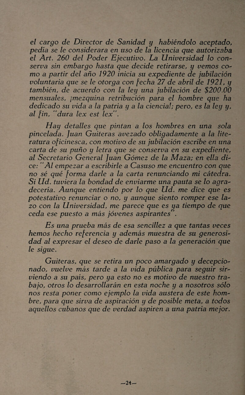 el cargo de Director de Sanidad y habiéndolo aceptado, pedía se le considerara en uso de la licencia que autorizaba el Art. 260 del Poder Ejecutivo. La Universidad lo con^ serva sin embargo hasta que decide retirarse, y vemos co^ mo a partir del año 1920 inicia su expediente de jubilación voluntaria que se le otorga con fecha 27 de abril de 1921, y también, de acuerdo con la ley una jubilación de $200.00 mensuales, ¡mezquina retribución para el hombre que ha dedicado su vida a la patria y ala ciencia!; pero, es la ley y, al fin, ''dura lex est lex'\ Hay detalles que pintan a los hombres en una sola pincelada. Juan Gaiteras avezado obligadamente a la lite'^ ratura oficinesca, con motivo de su jubilación escribe en una carta de su puño y letra que se conserva en su expediente, al Secretario General Juan Gómez de la Maza; en ella dP ce: Al empezar a escribirle a Casuso me encuentro con que no sé qué forma darle a la carta renunciando mi cátedra. Si Ud. tuviera la bondad de enviarme una pauta se lo agra'- deceria. Aunque entiendo por lo que Ud. me dice que es potestativo renunciar o no, y aunque siento romper ese la'- zo con la Universidad, me parece que es ya tiempo de que ceda ese puesto a más jóvenes aspirantes. Es una prueba más de esa sencillez a que tantas veces hemos hecho referencia y además muestra de su generosP dad al expresar el deseo de darle paso a la generación que le sigue. Guiteras, que se retira un poco amargado y decepción nado, vuelve más tarde a la vida pública para seguir s/r- viendo a su país, pero ya esto no es motivo de nuestro fra^ bajo, otros lo desarrollarán en esta noche y a nosotros sólo nos resta poner como ejemplo la vida austera de este hom bre, para que sirva de aspiración y de posible meta, a todos aquellos cubanos que de verdad aspiren a una patria mejor. ^24--