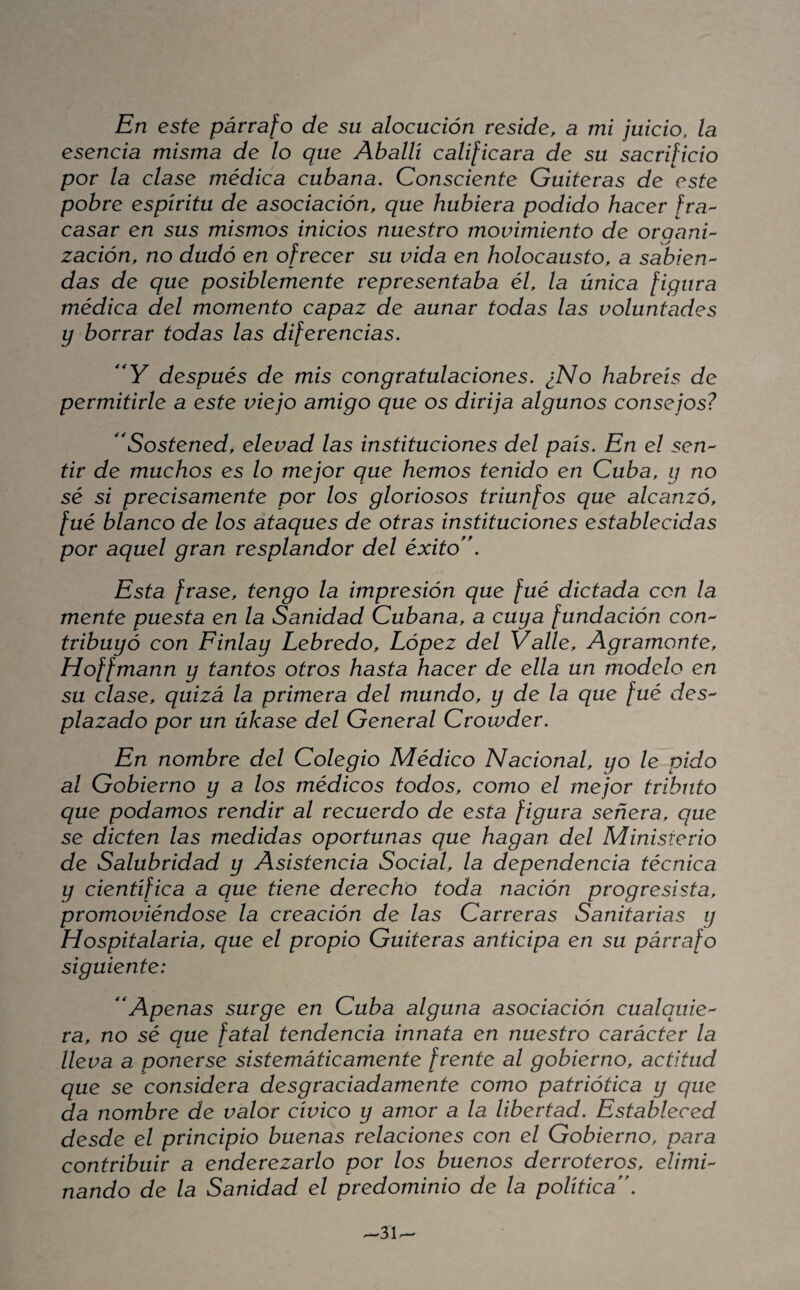 En este párrafo de su alocución reside, a mi juicio, la esencia misma de lo que Aballí calificara de su sacrificio por la clase médica cubana. Consciente Gaiteras de este pobre espirita de asociación, que hubiera podido hacer fra¬ casar en sus mismos inicios nuestro movimiento de organU zación, no dudó en ofrecer su vida en holocausto, a sabien¬ das de que posiblemente representaba él, la única figura médica del momento capaz de aunar todas las voluntades y borrar todas las diferencias, después de mis congratulaciones, ¿No habréis de permitirle a este viejo amigo que os dirija algunos consejos? Sostened, elevad las instituciones del país. En el sen¬ tir de muchos es lo mejor que hemos tenido en Cuba, y no sé si precisamente por los gloriosos triunfos que alcanzó, fué blanco de los ataques de otras instituciones establecidas por aquel gran resplandor del éxito**. Esta frase, tengo la impresión que fué dictada con la mente puesta en la Sanidad Cubana, a cuya fundación con¬ tribuyó con Finlay Lebredo, López del Valle, Agrámente, Hoffmann y tantos otros hasta hacer de ella un modelo en su clase, quizá la primera del mundo, y de la que fué des¬ plazado por un úkase del General Crowder, En nombre del Colegio Médico Nacional, yo le pido al Gobierno y a los médicos todos, como el mejor tributo que podamos rendir al recuerdo de esta figura señera, que se dicten las medidas oportunas que hagan del Ministerio de Salubridad y Asistencia Social, la dependencia técnica y científica a que tiene derecho toda nación progresista, promoviéndose la creación de las Carreras Sanitarias y Hospitalaria, que el propio Guiteras anticipa en su párrafo siguiente: **Apenas surge en Cuba alguna asociación cualquie¬ ra, no sé que fatal tendencia innata en nuestro carácter la lleva a ponerse sistemáticamente frente al gobierno, actitud que se considera desgraciadamente como patriótica y que da nombre de valor cívico y amor a la libertad. Estableced desde el principio buenas relaciones con el Gobierno, para contribuir a enderezarlo por los buenos derroteros, elimi¬ nando de la Sanidad el predominio de la política**.