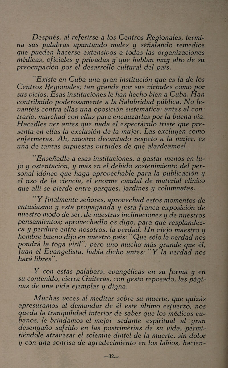 Después, al referirse a los Centros Regionales, termi'^ na sus palabras apuntando males y señalando remedios que pueden hacerse extensivos a todas las organizaciones médicas, oficiales y privadas y que hablan muy alto de su preocupación por el desarrollo cultural del país. Existe en Cuba una gran institución que es la de los Centros Regionales; tan grande por sus virtudes como por sus vicios. Esas instituciones le han hecho bien a Cuba, Han contribuido poderosamente a la Salubridad pública. No /e- vantéis contra ellas una oposición sistemática: antes al con¬ trario, marchad con ellas para encauzarlas por la buena ina. Hacedles ver antes que nada el espectáculo triste que pre'^ senta en ellas la exclusión de la mujer. Las excluyen como enfermeras. Ah, nuestro decantado respeto a la mujer, es una de tantas supuestas virtudes de que alardeamos! Enseñadle a esas instituciones, a gastar menos en lu'^ jo y ostentación, y más en el debido sostenimiento del per^ sonal idóneo que haga aprovechable para la publicación y el uso de la ciencia, el enorme caudal de material clínico que allí se pierde entre parques, jardines y columnatas, 'y finalmente señores, aprovechad estos momentos de entusiasmo y esta propaganda y esta franca exposición de nuestro modo de ser, de nuestras inclinaciones y de nuestros pensamientos; aprovechadlo os digo, para que resplandez^ ca y perdure entre nosotros, la verdad. Un viejo maestro y hombre bueno dijo en nuestro país: *'Que sólo la verdad nos pondrá la toga viriV^; pero uno mucho más grande que él, Juan el Evangelista, había dicho antes: 'Y la verdad nos hará libres**, Y con estas palabars, evangélicas en su forma y en su contenido, cierra Gaiteras, con gesto reposado, las págL ñas de una vida ejemplar y digna. Muchas veces al meditar sobre su muerte, que quizás apresuramos al demandar de él este último esfuerzo, nos queda la tranquilidad interior de saber que los médicos CU'^ baños, le brindamos el mejor sedante espiritual al gran desengaño sufrido en las postrimerías de su vida, permL tiéndole atravesar el solemne dintel de la muerte, sin dolor y con una sonrisa de agradecimiento en los labios, hacien'^ -32^