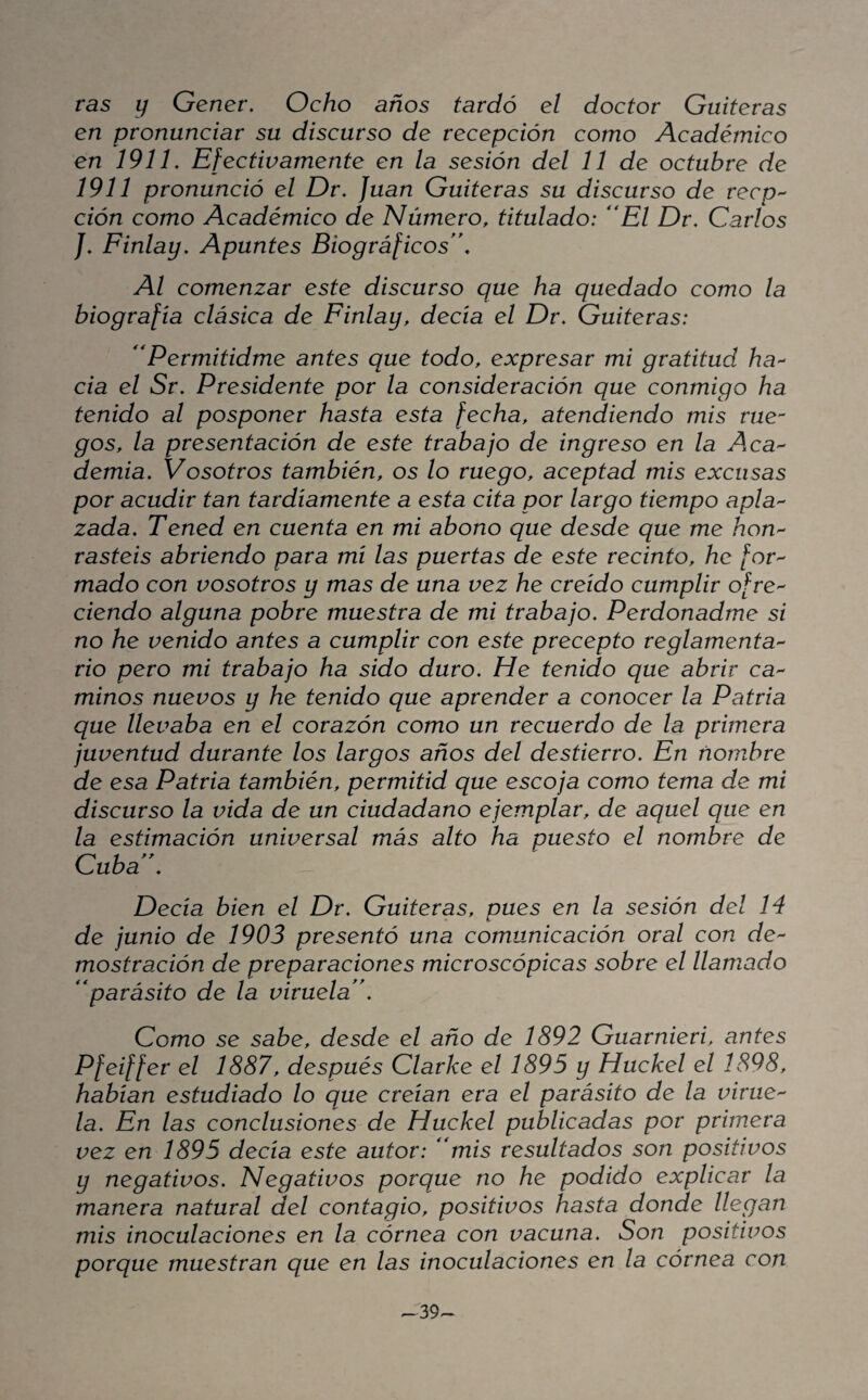 ras y Gener, Ocho años tardó el doctor Gaiteras en pronunciar su discurso de recepción como Académico en 191L Efectivamente en la sesión del 11 de octubre de 1911 pronunció el Dr, Juan Gaiteras su discurso de recp'^ ción como Académico de Número, titulado: **El Dr. Carlos /, Finlay, Apuntes Biográficos, Al comenzar este discurso que ha quedado como la biografía clásica de Finlay, decía el Dr, Gaiteras: Permitidme antes que todo, expresar mi gratitud ha^^ cia el Sr, Presidente por la consideración que conmigo ha tenido al posponer hasta esta fecha, atendiendo mis rue¬ gos, la presentación de este trabajo de ingreso en la Aca^ demia. Vosotros también, os lo ruego, aceptad mis excusas por acudir tan tardíamente a esta cita por largo tiempo apla^ zada, Tened en cuenta en mi abono que desde que me hon^ rasteis abriendo para mí las puertas de este recinto, he /or- mado con vosotros y mas de una vez he creído cumplir ofre^^ ciendo alguna pobre muestra de mi trabajo. Perdonadme si no he venido antes a cumplir con este precepto reglamenta'^ rio pero mi trabajo ha sido duro. He tenido que abrir ca^ minos nuevos y he tenido que aprender a conocer la Patria que llevaba en el corazón como un recuerdo de la primera juventud durante los largos años del destierro. En nombre de esa Patria también, permitid que escoja como tema de mi discurso la vida de un ciudadano ejemplar, de aquel que en la estimación universal más alto ha puesto el nombre de Cuba, Decía bien el Dr, Gaiteras, pues en la sesión del 14 de junio de 1903 presentó una comunicación oral con dc mostración de preparaciones microscópicas sobre el llamado parásito de La viruela , Como se sabe, desde el año de 1892 Guarnieri, antes Pfeiffer el 1887, después Clarke el 1895 y Huckel el 1898, habían estudiado lo que creían era el parásito de la virue'^ la. En las conclusiones de Huckel publicadas por primera vez en 1895 decía este autor: mis resultados son positivos y negativos. Negativos porque no he podido explicar la manera natural del contagio, positivos hasta donde llegan mis inoculaciones en la córnea con vacuna. Son positivos porque muestran que en las inoculaciones en la córnea con ^39^