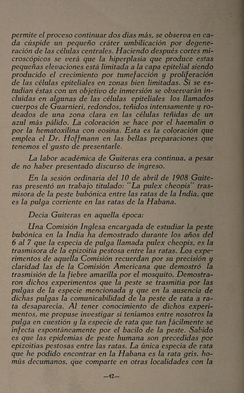 permite el proceso continuar dos días más, se observa en ca^ da cúspide un pequeño cráter umbilicación por degenO'^ ración de las células centrales. Haciendo después cortes mi'^ croscópicos se verá que la hiperplasia que produce estas pequeñas elevaciones está limitada a la capa epitelial siendo producido el crecimiento por tumefacción y proliferación de las células epiteliales en zonas bien limitadas. Si se es- tudian éstas con un objetivo de inmersión se observarán in^- cluídas en algunas de las células epiteliales los llamados cuerpos de Guarnieri, redondos, teñidos intensamente y rO'^ deados de una zona clara en las células teñidas de un azul más pálido. La coloración se hace por el haemalin o por la hematoxilina con eosina. Esta es la coloración que emplea el Dr. Hoffmann en las bellas preparaciones que tenemos el gusto de presentarle. La labor académica de Gaiteras era continua, a pesar de no haber presentado discurso de ingreso. En la sesión ordinaria del 10 de abril de 1908 Guite'^ ras presentó un trabajo titulado: ^La pulex cheopis'* tras^ misora de la peste bubónica entre las ratas de la India, que es la pulga corriente en las ratas de la Habana. Decía Gaiteras en aquella época: Una Comisión Inglesa encargada de estudiar la peste bubónica en la India ha demostrado durante los años del 6 al 7 que la especia de pulga llamada pulex cheopis, es la trasmisora de la epizoitia pestosa entre las ratas. Los expe¬ rimentos de aquella Comisión recuerdan por su precisión y claridad las de la Comisión Americana que demostró la trasmisión de la fiebre amarilla por el mosquito. Demostra'^ ron dichos experimentos que la peste se trasmitía por las pulgas de la especie mencionada y que en la ausencia de dichas pulgas la comunicabilidad de la peste de rata a ra¬ fa desaparecía. Al tener conocimiento de dichos experL mentos, me propuse investigar si teníamos entre nosotros la pulga en cuestión y la especie de rata que tan fácilmente se infecta espontáneamente por el bacilo de la peste. Sabido es que las epidemias de peste humana son precedidas por epizoitias pestosas entre las ratas. La única especia de rata que he podido encontrar en la Habana es la rata gris, ho'- mús decumanos, que comparte en otras localidades con la ^42-