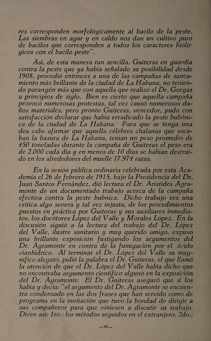 tes corresponden morfológicamente at bacilo de la peste. Las siembras en agar y en caldo nos dan un cultivo puro de bacilos que corresponden a todos los caracteres bioló¬ gicos con el bacilo peste'\  Asi, de esta manera tan sencilla, Guiteras en guardia contra la peste que ya había señalado su posibilidad desde 1908, procedió entonces a una de las campañas de sanea'- miento más brillante de la ciudad de La Habana, no tenien'- do parangón más que con aquella que realizó el Dr. Gorgas a principios de siglo. Bien es cierto que aquella campaña provocó numerosas protestas, tal vez causó numerosos da'- ños materiales, pero pronto Guiteras, vencedor, pudo con satisfacción declarar que había erradicado la peste bubóni'- ca de la ciudad de La Habana. Para que se tenga una dea cabe afirmar que aquella célebres chalanas que saca'- ban la basura de La Habana, tenían un peso promedio de 450 toneladas durante la campaña de Guiteras el peso era de 2,000 cada día y en menos de 10 días se habían destrui¬ do en los alrededores del muelle 17,974 ratas. En la sesión pública ordinaria celebrada por esta Aca¬ demia el 26 de febrero de 1915, bajo la Presidencia del Dr. Juan Santos Fernández, dió lectura el Dr. Arístides Agrá¬ mente de un documentado trabajo acerca de la campaña efectiva contra la peste bubnica. Dicho trabajo era una critica algo severa y tal vez injusta, de los procedimientos puestos en práctica por Guiteras y sus auxiliares inmedia¬ tos, los docótores López del Valle y Morales López. En la discusión siguió a la lectura del trabajo del Dr. López del Valle, ilustre sanitario y muy querido amigo, expuso una brillante exposición fustigando los argumentos del Dr. Agrámente en contra de la fumigación por el ácido cianhídrico. Al terminar el Dr. López del Valle su mag¬ nífico alegato, pidió la palabra el Dr. Guiteras, el que llamó la atención de que el Dr. López del Valle había dicho que no encontraba argumento científico alguno en la exposición del Dr. Agrámente. El Dr. Guiteras aseguró que sí los había y decía: e/ argumento del Dr. Agrámente se encuen¬ tra condensado en las dos frases que han servido como de programa en la invitación que tuvo la bondad de dirigir a sus compañeros para que viniesen a discutir su trabajo. Dicen así: 1ro.: los métodos seguidos en el extranjero. 2do.: