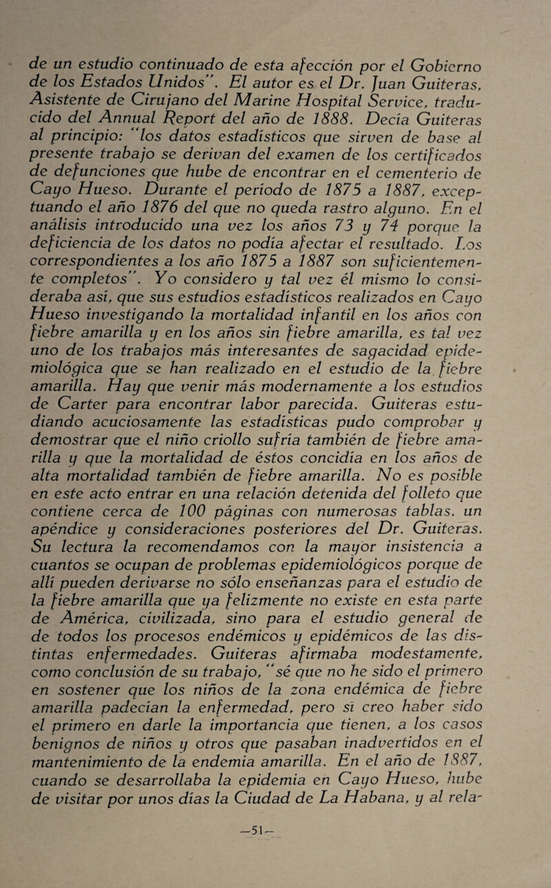 de un estudio continuado de esta afección por el Gobierno de los Estados Unidos'. El autor es el Dr. Juan Gaiteras, Asistente de Cirujano del Marine Hospital Service, tradu¬ cido del Annual Report del año de 1888. Decía Gaiteras al principio: *dos datos estadísticos que sirven de base al presente trabajo se derivan del examen de los certificados de defunciones que hube de encontrar en el cementerio de Cayo Hueso. Durante el período de 1875 a 1887, excep¬ tuando el año 1876 del que no queda rastro alguno. En el análisis introducido una vez los años 73 y 74 porque la deficiencia de los datos no podía afectar el resultado. Los correspondientes a los año 1875 a 1887 son suficientemen¬ te completos. Yo considero y tal vez él mismo lo consi¬ deraba así, que sus estudios estadísticos realizados en Cayo Hueso investigando la mortalidad infantil en los años con fiebre amarilla y en los años sin fiebre amarilla, es tal vez uno de los trabajos más interesantes de sagacidad epide¬ miológica que se han realizado en el estudio de la, fiebre amarilla. Hay que venir más modernamente a los estudios de Cárter para encontrar labor parecida. Gaiteras estu¬ diando acuciosamente las estadísticas pudo comprobar y demostrar que el niño criollo sufría también de fiebre ama¬ rilla y que la mortalidad de éstos concidía en los años de alta mortalidad también de fiebre amarilla. No es posible en este acto entrar en una relación detenida del folleto que contiene cerca de 100 páginas con numerosas tablas, un apéndice y consideraciones posteriores del Dr. Gaiteras. Su lectura la recomendamos con la mayor insistencia a cuantos se ocupan de problemas epidemiológicos porque de allí pueden derivarse no sólo enseñanzas para el estudio de la fiebre amarilla que ya felizmente no existe en esta parte de América, civilizada, sino para el estudio general de de todos los procesos endémicos y epidémicos de las dis¬ tintas enfermedades. Gaiteras afirmaba modestamente, como conclusión de su trabajo, sé que no he sido el primero en sostener que los niños de la zona endémica de fiebre amarilla padecían la enfermedad, pero sí creo haber sido el primero en darle la importancia que tienen, a los casos benignos de niños y otros que pasaban inadvertidos en el mantenimiento de la endemia amarilla. En el año de 1887, cuando se desarrollaba la epidemia en Cayo Hueso, hube de visitar por unos días la Ciudad de La Habana, y al rela- ^51<-