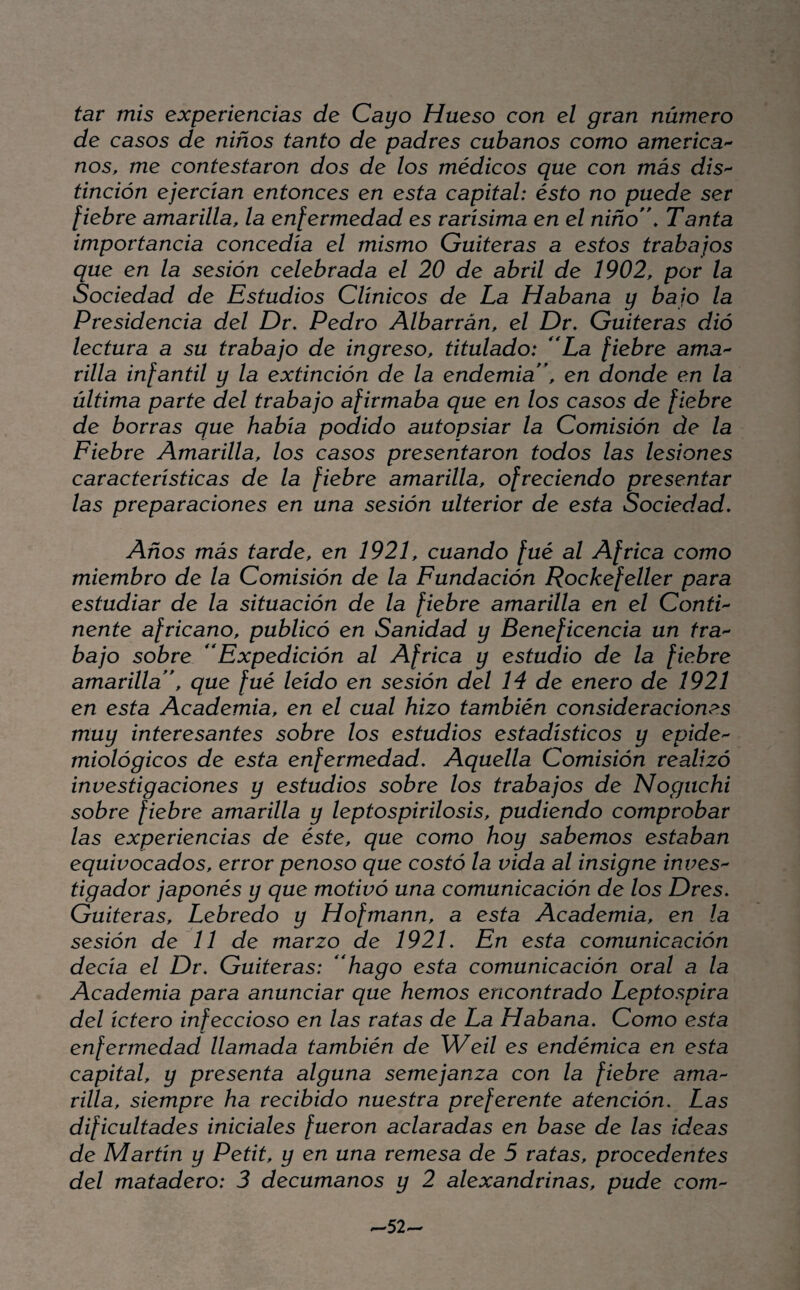 tar mis experiencias de Cayo Hueso con el gran número de casos de niños tanto de padres cubanos como amenca- nos, me contestaron dos de los médicos que con más diS'- tinción ejercian entonces en esta capital: ésto no puede ser fiebre amarilla, la enfermedad es rarísima en el niño'\ Tanta importancia concedía el mismo Culteras a estos trabajos que en la sesión celebrada el 20 de abril de 1902, por la Sociedad de Estudios Clínicos de La Habana y bajo la Presidencia del Dr. Pedro Albarrán, el Dr, Culteras dió lectura a su trabajo de ingreso, titulado: **La fiebre ama'- rilla infantil y la extinción de la endemia \ en donde en la última parte del trabajo afirmaba que en los casos de fiebre de borras que había podido autopsiar la Comisión de la Fiebre Amarilla, los casos presentaron todos las lesiones características de la fiebre amarilla, ofreciendo presentar las preparaciones en una sesión ulterior de esta Sociedad. Años más tarde, en 1921, cuando fué al Africa como miembro de la Comisión de la Fundación Rockefeller para estudiar de la situación de la fiebre amarilla en el ContP nente africano, publicó en Sanidad y Beneficencia un tra-- bajo sobre Expedición al Africa y estudio de la fiebre amarilla \ que fué leído en sesión del 14 de enero de 1921 en esta Academia, en el cual hizo también consideraciones muy interesantes sobre los estudios estadísticos y epide^ miológicos de esta enfermedad. Aquella Comisión realizó investigaciones y estudios sobre los trabajos de Noguchi sobre fiebre amarilla y leptospirilosis, pudiendo comprobar las experiencias de éste, que como hoy sabemos estaban equivocados, error penoso que costó la vida al insigne inves^ tigador japonés y que motivó una comunicación de los Dres. Gaiteras, Lebredo y Hofmann, a esta Academia, en la sesión de 11 de marzo de 1921. En esta comunicación decía el Dr. Gaiteras: ''hago esta comunicación oral a la Academia para anunciar que hemos encontrado Leptospira del tetero infeccioso en las ratas de La Habana. Como esta enfermedad llamada también de Weil es endémica en esta capital, y presenta alguna semejanza con la fiebre ama'- rilla, siempre ha recibido nuestra preferente atención. Las dificultades iniciales fueron aclaradas en base de las ideas de Martin y Petit, y en una remesa de 5 ratas, procedentes del matadero: 3 decumanos y 2 alexandrinas, pude com ^52-
