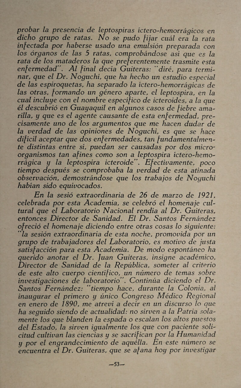 probar la presencia de leptospiras íctero^hemorrágicos en dicho grupo de ratas. No se pudo [ijar cuál era la rata infectada por haberse usado una emulsión preparada con los órganos de las 5 ratas, comprobándose así que es la rata de los mataderos la que preferentemente trasmite esta enfermedad*'. Al final decía Gaiteras: ''diré, para termi'- nar, que el Dr. Noguchi, que ha hecho un estudio especial de las espiroquetas, ha separado la íctero-hemorrágicas de las otras, formando un género aparte, el leptospira, en la cual incluye con el nombre específico de icteroides, a la que él descubrió en Guayaquil en algunos casos de fiebre ama'- rilla, y que es el agente causante de esta enfermedad, pre¬ cisamente uno de los argumentos que me hacen dudar de la verdad de las opiniones de Noguchi, es que se hace difícil aceptar que dos enfermedades, tan fundamentalmeU'- te distintas entre sí, puedan ser causadas por dos micro¬ organismos tan afines como son a leptospira ictero-hemo- rrágica y la leptospira icteroide. Efectivamente, poco tiempo después se comprobaba la verdad de esta atinada observación, demostrándose que los trabajos de Noguchi habían sido equivocados. En la sesió extraordinaria de 26 de marzo de 1921, celebrada por esta Academia, se celebró el homenaje cul¬ tural que el Laboratorio Nacional rendía al Dr. Gaiteras, entonces Director de Sanidad. El Dr. Santos Fernández ofreció el homenaje diciendo entre otras cosas lo siguiente: **la sesión extraordinaria de esta noche, promovida por un grupo de trabajadores del Laboratorio, es motivo de justa satisfacción para esta Academia. De modo espontáneo ha querido anotar el Dr. Juan Gaiteras, insigne académico. Director de Sanidad de la República, someter al criterio de este alto cuerpo científico, un número de temas sobre investigaciones de laboratorio. Continúa diciendo el Dr. Santos Fernández: tiempo hace, durante la Colonia, al inaugurar el primero y único Congreso Médico Regional en enero de 1890, me atreví a decir en un discurso lo que ha seguido siendo de actualidad: no sirven a la Patria sola¬ mente los que Manden la espada o escalan los altos puestos del Estado, la sirven igualmente los que con paciente soli¬ citud cultivan las ciencias y se sacrifican por la Humanidad y por el engrandecimiento de aquélla. En este número se encuentra el Dr. Gaiteras, que se afana hoy por investigar -53-