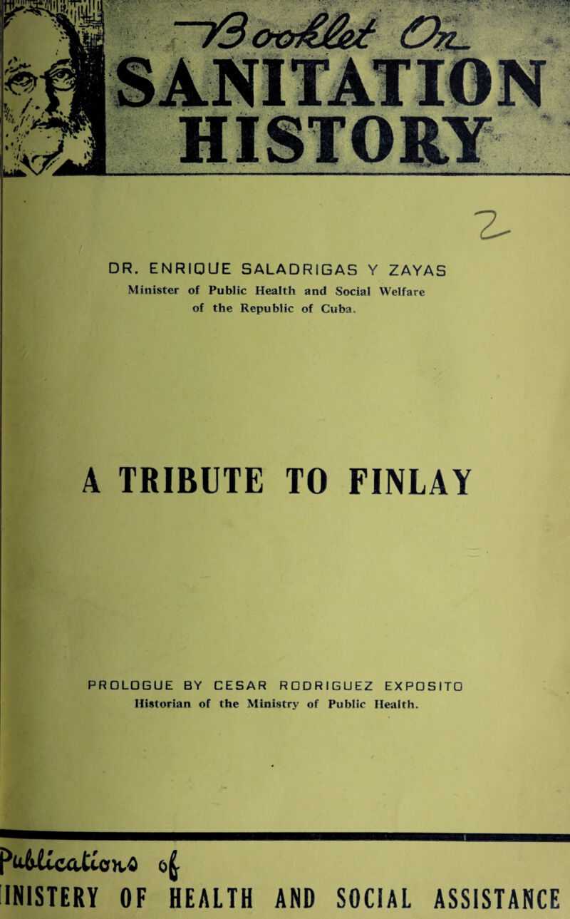 DR. ENRIQUE SALADRIGAS Y ZAYAS Minister of Public Health and Social Welfare of the Republic of Cuba. A TRIBUTE TO FINLAY PRDLGGUE BY CESAR RGDRIGUEZ EXPGSITO Historian of the Ministry of Public Health. INISTERY OF HEALTH AND SOCIAL ASSISTANCE