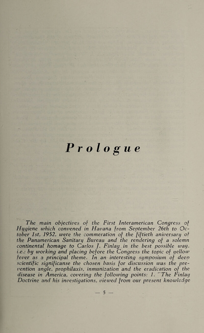 Prologue The main objectives of the First Interamerican Congress of Hygiene which convened in Havana from September 26th to Oc¬ tober 1st, 1952, were the commeration of the fiftieth aniversary of the Panamerican Sanitary Bureau and the rendering of a solemn continental homage to Carlos J. Finlay in the best possible way, i.e.: by working and placing before the Congress the topic of yellow fever as a principal theme. In an interesting symposium of deep scientific significanse the chosen basis for discussion was the pre¬ vention angle, prophilaxis, inmunization and the eradication of the disease in America, covering the following points: 1. ' The Finlay Doctrine and his investigations, viewed from our present knowledge