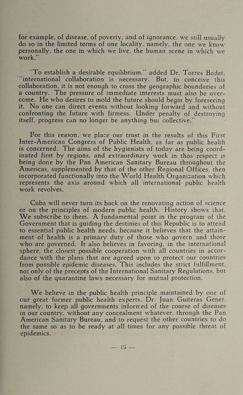 for example, of disease, of poverty, and of ignorance, we still usually do so in the limited terms of one locality, namely, the one we know personally, the one in which we live, the human scene in which we work.” “To establish a desirable equilibrium,” added Dr. Torres Bodet, “international collaboration is necessary. But, to conceive this collaboration, it is not enough to cross the geographic boundaries of a country. The pressure of immediate interests must also be over¬ come. He who desires to mold the future should begin by foreseeing it. No one can direct events without looking forward and without confronting the future with firmess. Under penalty of destroying itself, progress can no longer be anything bm collective.” For this reason, we place our trust in the results of this First Inter-American Congress of Public Health, as far as public health is concerned. The aims of the hygienists of today are being coord¬ inated first by regions, and extraordinary work in thos respect is being done by the Pan American Sanitary Bureau throughout the Americas, supplemented by that of the other Regional Offices, then incorporated functionally into the Vv^orld Health Organization which represents the axis around which all international public health work revolves. Cuba will never turn its back on the renovating action of science or on the principles of modern public health. History shows chat. We subscribe to them. A fundamental point in the program of the Government that is guiding the destinies of this Republic is to attend to essential public health needs, because it believes that the attain¬ ment of health is a primary duty of those who govern and those who are governed. It also believes in favoring, in the international sphere, the closest possible cooperation with all countries in accor¬ dance with the plans that are agreed upon to protect our countries from possible epidemic diseases. This includes the strict fulfillment, not only of the precepts of the International Sanitary Regulations, but also of the quarantine laws necessary for mutual protection. We believe in the public health principle maintained by one of cur great former public health experts. Dr. Juan Guiteras Gener. namely, to keep all governments informed of the course of diseases in our country, without any concealment whatever, through the Pan American Sanitary Bureau, and to request the other countries to do the same so as to be ready at all times for any possible threat of epidemics.