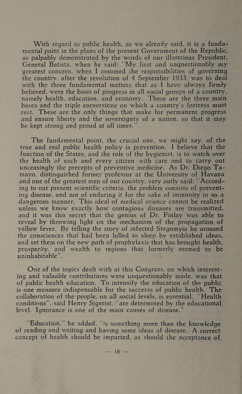With regard to public health, as we already said, it is a funda¬ mental point in the plans of the present Government of the Republic, as palpably demonstrated by the words of our illustrious President, General Batista, when he said: “My first and unquestionably my greatest concern, when I assumed ihe responsibilities of governing the country, after the revolution of 4 September 1933, was to deal with the three fundamental matters that as I have always firmly believed, were the basis of progress in all social groups of a country, namely health, education, and economy. These are the three main bases and the triple cornerstone on which a country’s fortress must rest. These are the only things that make for permanent progress and ensure liberty and the sovereignty of a nation, so that it may be kept strong and proud at all times.” The fundamental point, the crucial one, we might say, of the true and real public health policy is prevention. I believe that the function of the States, and the role of the hygienist, is to watch over the health of each and every citizen with care and to carry out unceasingly the precepts of preventive medicine. As Dr. Diego Ta¬ mayo, distinguished former professor at the University of Havana and one of the greatest m.en of our country, very autly said: “Accord¬ ing to our present scientific criteria, the problem consists of prevent¬ ing disease, and not of enduring it for the sake of immunity in so a dangerous manner. This ideal of medical science cannot be realized unless we know exactly how contagious diseases are transmitted, and it was this secret that the genius of Dr. Finlay was able to reveal by throwing light on the mechanism of the propagation of yellow fever. By telling the story of infected Stegomyia he aroused the consciences that had been lulled to sleep by established ideas, and set them on the new path of prophylaxis that has brought health, prosperity, and wealth to regions that formerly seemed to be uninhabitable”. One of the topics dealt with at this Congress, on which interest¬ ing and valuable contributions were unquestionably made, was that of public health education. To intensify the education of the public is one measure indispensable for the successs of public health. The collaboration of the people, on all social levels, is essential. “Health conditions”, said Henry Sigerist, “are determined by the educational level. Ignorance is one of the main causes of disease. ” “Education,” he added, “is something more than the knowledge of reading and writing and having some ideas of disease. A correct concept of health should be imparted, as should the acceptance of