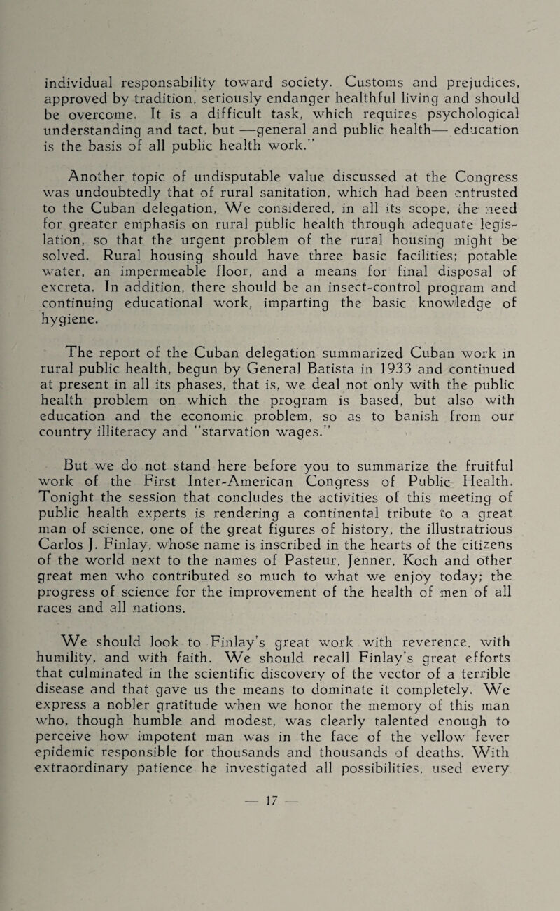 individual responsability toward society. Customs and prejudices, approved by tradition, seriously endanger healthful living and should be overcome. It is a difficult task, which requires psychological understanding and tact, but —general and public health— education is the basis of all public health work.” Another topic of undisputable value discussed at the Congress was undoubtedly that of rural sanitation, which had been entrusted to the Cuban delegation. We considered, in all its scope, the need for greater emphasis on rural public health through adequate legis¬ lation, so that the urgent problem of the rural housing might be solved. Rural housing should have three basic facilities; potable water, an impermeable floor, and a means for final disposal of excreta. In addition, there should be an insect-control program and continuing educational work, imparting the basic knowledge of hygiene. The report of the Cuban delegation summarized Cuban work in rural public health, begun by General Batista in 1933 and continued at present in all its phases, that is, we deal not only with the public health problem on which the program is based, but also with education and the economic problem, so as to banish from our country illiteracy and ‘‘starvation wages.” But we do not stand here before you to summarize the fruitful work of the First Inter-American Congress of Public Health. Tonight the session that concludes the activities of this meeting of public health experts is rendering a continental tribute to a great man of science, one of the great figures of history, the illustratrious Carlos J. Finlay, whose name is inscribed in the hearts of the citizens of the world next to the names of Pasteur, Jenner, Koch and other great men who contributed so much to what we enjoy today; the progress of science for the improvement of the health of men of all races and all nations. W^e should look to Finlay’s great work with reverence, with humility, and with faith. We should recall Finlay’s great efforts that culminated in the scientific discovery of the vector of a terrible disease and that gave us the means to dominate it completely. We express a nobler gratitude when we honor the memory of this man who, though humble and modest, was clearly talented enough to perceive how impotent man was in the face of the vcilow fever epidemic responsible for thousands and thousands of deaths. With extraordinary patience he investigated all possibilities, used every