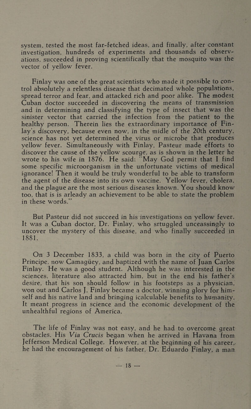 system, tested the most far-fetched ideas, and finally, after constant investigation, hundreds of experiments and thousands of observ¬ ations, succeeded in proving scientifically that the mosquito was the vector of yellow fever. Finlay was one of the great scientists who made it possible to con¬ trol absolutely a relentless disease that decimated whole populations, spread terror and fear, and attacked rich and poor alike. The modest Cuban doctor succeeded in discovering the means of transmission and in determining and classifying the type of insect that was the sinister vector that carried the infection from the patient to the healthy person. Therein lies the extraordinary importance of Fin¬ lay’s discovery, because even now, in the midle of the 20th century, science has not yet determined the virus or microbe that produces yellow fever. Simultaneously with Finlay, Pasteur made efforts to discover the cause of the yellow scourge, as is shown in the letter he wrote to his wife in 1876. He said: “May God permit that I find some specific microorganism in the unfortunate victims of medical ignorance! Then it would be truly wonderful to be able to transform the agent of the disease into its own vaccine. Yellow fever, cholera, and the plague are the most serious diseases known. You should know too, that is is arleady an achievement to be able to state the problem in these words.” But Pasteur did not succeed in his investigations on yellow fever. It was a Cuban doctor. Dr. Finlay, who srtuggled unceassingly to uncover the mystery of this disease, and who finally succeeded in 1881. On 3 December 1833, a child was born in the city of Puerto Principe, now Camagiiey, and baptized with the name of Juan Carlos Finlay. He was a good student. Although he was interested in the sciences, literature also attracted him, but in the end his father’s desire, that his son should follow in his footsteps as a physician, won out and Carlos J. Finlay became a doctor, winning glory for him¬ self and his native land and bringing icalculable benefits to humanity. It meant progress in science and the economic development of the unhealthful regions of America. The life of Finlay was not easy, and he had to overcome great obstacles. His Via Crucis began when he arrived in Havana from Jefferson Medical College. However, at the beginning of his career,, he had the encouragement of his father. Dr. Eduardo Finlay, a man