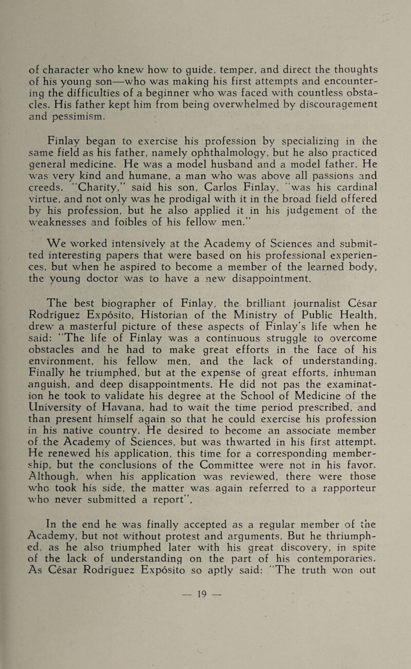 of character who knew how to guide, temper, and direct the thoughts of his young son—who was making his first attempts and encounter¬ ing the difficulties of a beginner who was faced with countless obsta¬ cles. His father kept him from being overwhelmed by discouragement and pessimism. Finlay began to exercise his profession by specializing in the same field as his father, namely ophthalmology, but he also practiced general medicine. He was a model husband and a model father. He was very kind and humane, a man who was above all passions and creeds. “Charity,” said his son, Carlos Finlay, “was his cardinal virtue, and not only was he prodigal with it in the broad field offered by his profession, but he also applied it in his judgement of the weaknesses and foibles of his fellow men.” We worked intensively at the Academy of Sciences and submit¬ ted interesting papers that were based on his professional experien¬ ces, but when he aspired to become a member of the learned body, the young doctor was to have a new disappointment. The best biographer of Finlay, the brilliant journalist César Rodríguez Expósito, Historian of the Ministry of Public Health, drew a masterful picture of these aspects of Finlay’s life when he said: “The life of Finlay was a continuous struggle to overcome obstacles and he had to make great efforts in the face of his environment, his fellow men, and the lack of understanding. Finally he triumphed, but at the expense of great efforts, inhuman anguish, and deep disappointments. He did not pas the examinat¬ ion he took to validate his degree at the School of Medicine of the University of Havana, had to wait the time period prescribed, and than present himself again so that he could exercise his profession in his native country. He desired to become an associate member of the Academy of Sciences, but was thwarted in his first attempt. He renewed his application, this time for a corresponding member¬ ship, but the conclusions of the Committee were not in his favor. Although, when his application was reviewed, there were those who took his side, the matter was again referred to a rapporteur who never submitted a report”. In the end he was finally accepted as a regular member of the Academy, but not without protest and arguments. But he thriumph- ed. as he also triumphed later with his great discovery, in spite of the lack of understanding on the part of his contemporaries. As César Rodríguez Expósito so aptly said: “The truth won out