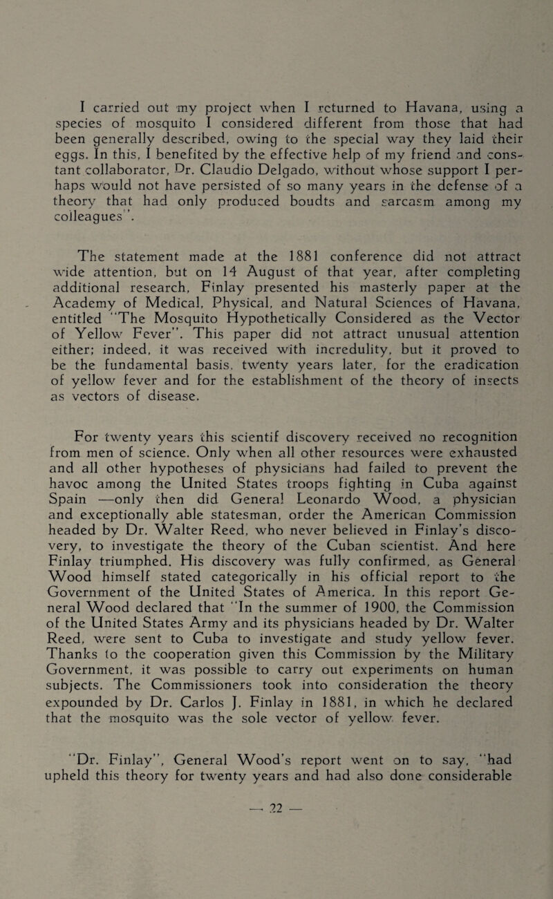 I carried out my project when I returned to Havana, using a species of mosquito I considered different from those that had been generally described, owing to the special way they laid their eggs. In this, I benefited by the effective help of my friend and cons¬ tant collaborator, Dr. Claudio Delgado, without whose support I per¬ haps would not have persisted of so many years in the defense of a theory that had only produced boudts and sarcasm among my colleagues’. The statement made at the 1881 conference did not attract wide attention, but on 14 August of that year, after completing additional research, Finlay presented his masterly paper at the Academy of Medical, Physical, and Natural Sciences of Havana, entitled “The Mosquito Hypothetically Considered as the Vector of Yellow Fever’’. This paper did not attract unusual attention either; indeed, it was received with incredulity, but it proved to be the fundamental basis, tw'enty years later, for the eradication of yellov/ fever and for the establishment of the theory of insects as vectors of disease. For twenty years this scientif discovery received no recognition from men of science. Only w^hen all other resources were exhausted and all other hypotheses of physicians had failed to prevent the havoc among the United States troops fighting in Cuba against Spain —only then did General Leonardo Wood, a physician and exceptionally able statesman, order the American Commission headed by Dr. Walter Reed, who never believed in Finlay’s disco¬ very, to investigate the theory of the Cuban scientist. And here Finlay triumphed. His discovery was fully confirmed, as General Wood himself stated categorically in his official report to the Government of the United States of America. In this report Ge¬ neral Wood declared that “In the summer of 1900, the Commission of the United States Army and its physicians headed by Dr. Walter Reed, were sent to Cuba to investigate and study yellow fever. Thanks to the cooperation given this Commission by the Military Government, it was possible to carry out experiments on human subjects. The Commissioners took into consideration the theory expounded by Dr. Carlos J. Finlay in 1881, in which he declared that the mosquito was the sole vector of yellow fever. “Dr. Finlay’’, General Wood’s report went on to say, “had upheld this theory for twenty years and had also done considerable