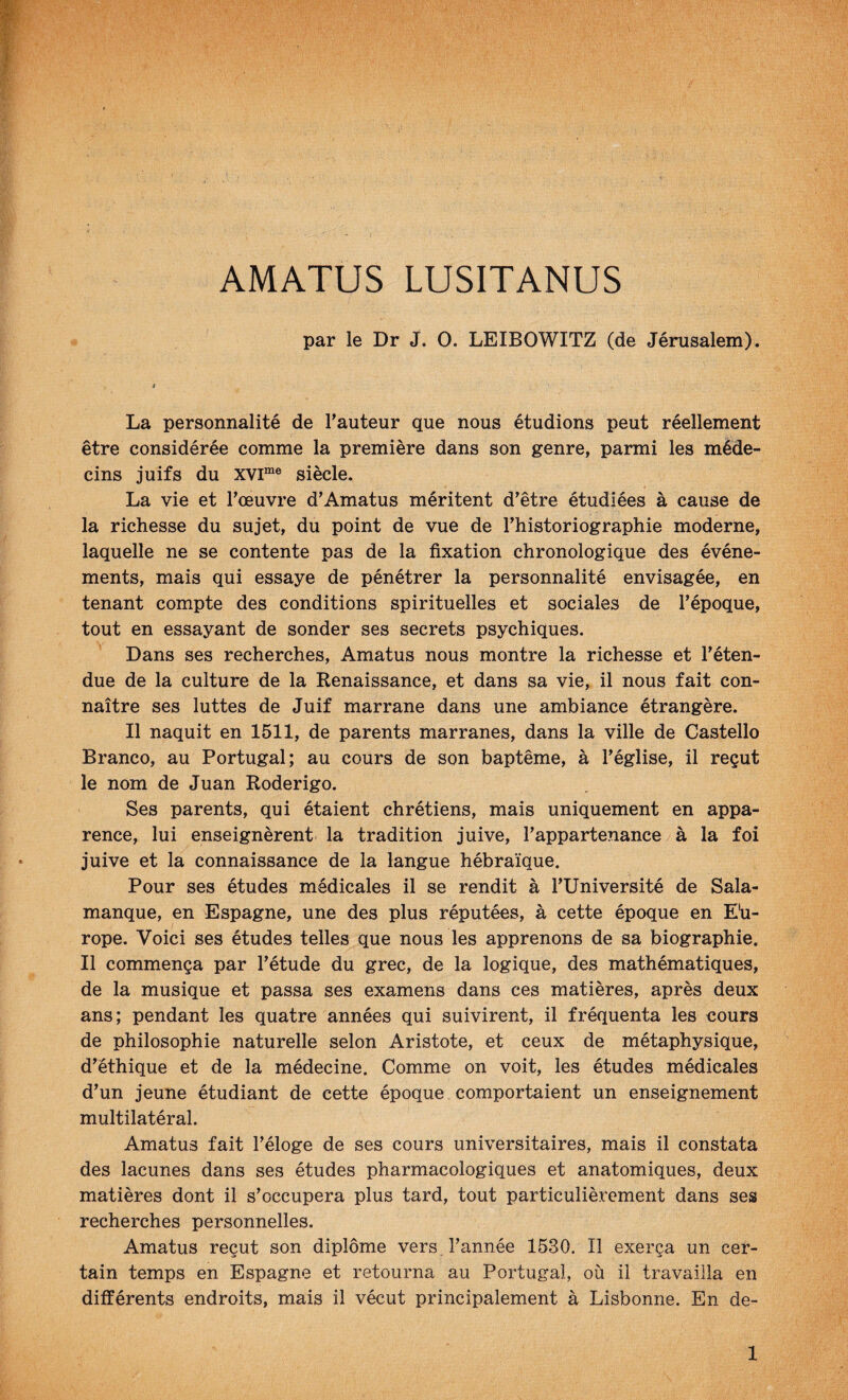 AMATUS LUSITANUS par le Dr J. 0. LEIBOWITZ (de Jérusalem). La personnalité de l’auteur que nous étudions peut réellement être considérée comme la première dans son genre, parmi les méde¬ cins juifs du xvi“® siècle. La vie et l’œuvre d’Amatus méritent d’être étudiées à cause de la richesse du sujet, du point de vue de l’historiographie moderne, laquelle ne se contente pas de la fixation chronologique des événe¬ ments, mais qui essaye de pénétrer la personnalité envisagée, en tenant compte des conditions spirituelles et sociales de l’époque, tout en essayant de sonder ses secrets psychiques. Dans ses recherches, Amatus nous montre la richesse et l’éten¬ due de la culture de la Renaissance, et dans sa vie, il nous fait con¬ naître ses luttes de Juif marrane dans une ambiance étrangère. Il naquit en 1511, de parents marranes, dans la ville de Castello Branco, au Portugal; au cours de son baptême, à l’église, il reçut le nom de Juan Roderigo. Ses parents, qui étaient chrétiens, mais uniquement en appa¬ rence, lui enseignèrent la tradition juive, l’appartenance à la foi juive et la connaissance de la langue hébraïque. Pour ses études médicales il se rendit à l’Université de Sala¬ manque, en Espagne, une des plus réputées, à cette époque en Eu¬ rope. Voici ses études telles que nous les apprenons de sa biographie. Il commença par l’étude du grec, de la logique, des mathématiques, de la musique et passa ses examens dans ces matières, après deux ans; pendant les quatre années qui suivirent, il fréquenta les cours de philosophie naturelle selon Aristote, et ceux de métaphysique, d’éthique et de la médecine. Comme on voit, les études médicales d’un jeune étudiant de cette époque comportaient un enseignement multilatéral. Amatus fait l’éloge de ses cours universitaires, mais il constata des lacunes dans ses études pharmacologiques et anatomiques, deux matières dont il s’occupera plus tard, tout particulièrement dans ses recherches personnelles. Amatus reçut son diplôme vers l’année 1530. Il exerça un cer¬ tain temps en Espagne et retourna au Portugal, où il travailla en différents endroits, mais il vécut principalement à Lisbonne. En de-