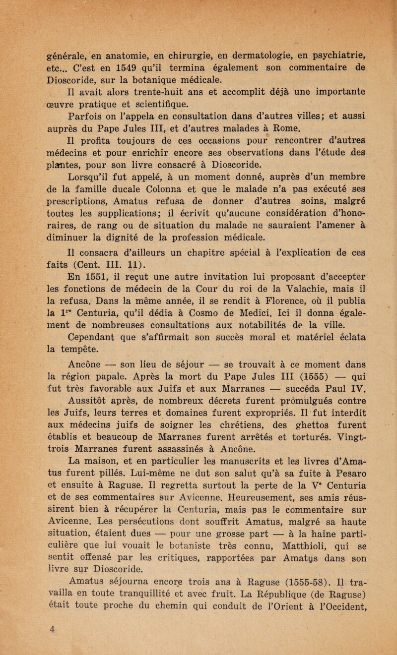 générale, en anatomie, en chirurgie^ en dermatologie, en psychiatrie, etc... C’est en 1549 qu’il termina également son commentaire de Dioscoride, sur la botanique médicale. Il avait alors trente-huit ans et accomplit déjà une importante œuvre pratique et scientifique. Parfois on l’appela en consultation dans d’autres villes; et aussi auprès du Pape Jules III, et d’autres malades à Rome. Il profita toujours de ces occasions pour rencontrer d’autres médecins et pour enrichir encore ses observations dans l’étude des plantes, pour son livre consacré à Dioscoride. Lorsqu’il fut appelé, à un moment donné, auprès d’un membre de la famille ducale Colonna et que le malade n’a pas exécuté ses prescriptions, Amatus refusa de donner d’autres soins, malgré toutes les supplications; il écrivit qu’aucune considération d’hono¬ raires, de rang ou de situation du malade ne sauraient l’amener à diminuer la dignité de la profession médicale. Il consacra d’ailleurs un chapitre spécial à l’explication de ces faits (Cent. III. 11). En 1551, il reçut une autre invitation lui proposant d’accepter les fonctions de médecin de la Cour du roi de la Valachie, mais il la refusa. Dans la même année, il se rendit à Florence, où il publia la 1^® Centuria, qu’il dédia à Cosmo de Medici. Ici il donna égale¬ ment de nombreuses consultations aux notabilités de la ville. Cependant que s’affirmait son succès moral et matériel éclata la tempête. Ancône — son lieu de séjour — se trouvait à ce moment dans la région papale. Après la mort du Pape Jules III (1555) — qui fut très favorable aux Juifs et aux Marranes — succéda Paul IV. Aussitôt après, de nombreux décrets furent promulgués contre les Juifs, leurs terres et domaines furent expropriés. Il fut interdit aux médecins juifs de soigner les chrétiens, des ghettos furent établis et beaucoup de Marranes furent arrêtés et torturés. Vingt- trois Marranes furent assassinés à Ancône. La maison, et en particulier les manuscrits et les livres d’Ama¬ tus furent pillés. Lui-même ne dut son salut qu’à sa fuite à Pesaro et ensuite à Raguse. Il regretta surtout la perte de la V® Centuria et de ses commentaires sur Avicenne. Heureusement, ses amis réus¬ sirent bien à récupérer la Centuria, mais pas le commentaire sur Avicenne. Les persécutions dont souffrit Amatus, malgré sa haute situation, étaient dues — pour une grosse part — à la haine parti¬ culière que lui vouait le botaniste très connu, Matthioli, qui se sentit offensé par les critiques, rapportées par Amatqs dans son livre sur Dioscoride. Amatus séjourna encore trois ans à Raguse (1555-58). Il tra¬ vailla en toute tranquillité et avec fruit. La République (de Raguse) était toute proche du chemin qui conduit de l’Orient à l’Occident,