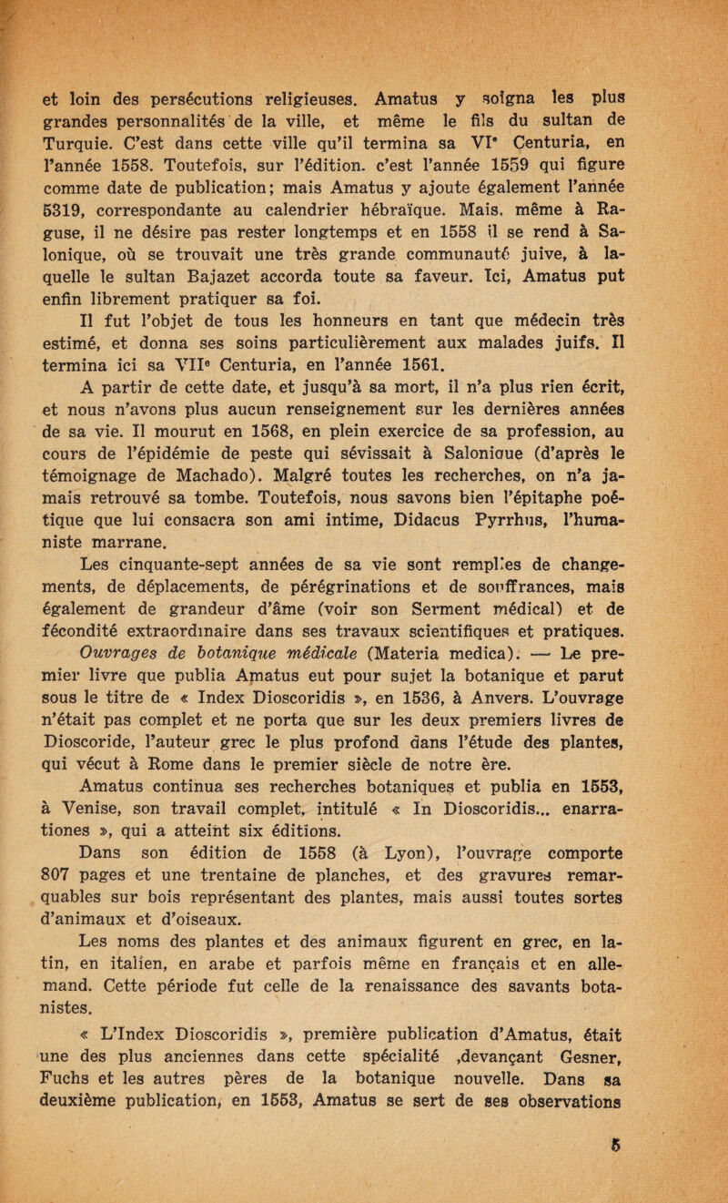 V- fi' 'y- et loin des persécutions religieuses. Amatus y soigna les plus grandes personnalités de la ville, et même le fils du sultan de Turquie. C^est dans cette ville qu’il termina sa VI* Centuria, en l’année 1558. Toutefois, sur l’édition, c’est l’année 1559 qui figure comme date de publication; mais Amatus y ajoute également l’aiinée 5319, correspondante au calendrier hébraïque. Mais, même à Ra- guse, il ne désire pas rester longtemps et en 1558 il se rend à Sa- Ionique, où se trouvait une très grande communauté juive, à la¬ quelle le sultan Bajazet accorda toute sa faveur. Ici, Amatus put enfin librement pratiquer sa foi. Il fut l’objet de tous les honneurs en tant que médecin très estimé, et donna ses soins particulièrement aux malades juifs. Il termina ici sa VII® Centuria, en l’année 1561. A partir de cette date, et jusqu’à sa mort, il n’a plus rien écrit, et nous n’avons plus aucun renseignement sur les dernières années de sa vie. Il mourut en 1568, en plein exercice de sa profession, au cours de l’épidémie de peste qui sévissait à Salonioue (d’après le témoignage de Machado). Malgré toutes les recherches, on n’a ja¬ mais retrouvé sa tombe. Toutefois, nous savons bien l’épitaphe poé¬ tique que lui consacra son ami intime, Didacus Pyrrhus, l’huma¬ niste marrane. Les cinquante-sept années de sa vie sont remplies de change¬ ments, de déplacements, de pérégrinations et de soiiffrances, mais également de grandeur d’âme (voir son Serment médical) et de fécondité extraordinaire dans ses travaux scientifiquevS et pratiques. Ouvrages de botanique médicale (Materia medica). — Le pre¬ mier livre que publia Amatus eut pour sujet la botanique et parut sous le titre de « Index Dioscoridis », en 1536, à Anvers. L’ouvrage n’était pas complet et ne porta que sur les deux premiers livres de Dioscoride, l’auteur grec le plus profond dans l’étude des plantes, qui vécut à Rome dans le premier siècle de notre ère. Amatus continua ses recherches botaniques et publia en 1653, à Venise, son travail complet, intitulé « In Dioscoridis... enarra- tiones », qui a atteint six éditions. Dans son édition de 1558 (à Lyon), l’ouvrage comporte 807 pages et une trentaine de planches, et des gravures remar¬ quables sur bois représentant des plantes, mais aussi toutes sortes d’animaux et d’oiseaux. Les noms des plantes et des animaux figurent en grec, en la¬ tin, en italien, en arabe et parfois même en français et en alle¬ mand. Cette période fut celle de la renaissance des savants bota¬ nistes. « L’Index Dioscoridis », première publication d’Amatus, était une des plus anciennes dans cette spécialité ,devançant Gesner, Fuchs et les autres pères de la botanique nouvelle. Dans sa deuxième publication, en 1663, Amatus se sert de ses observations