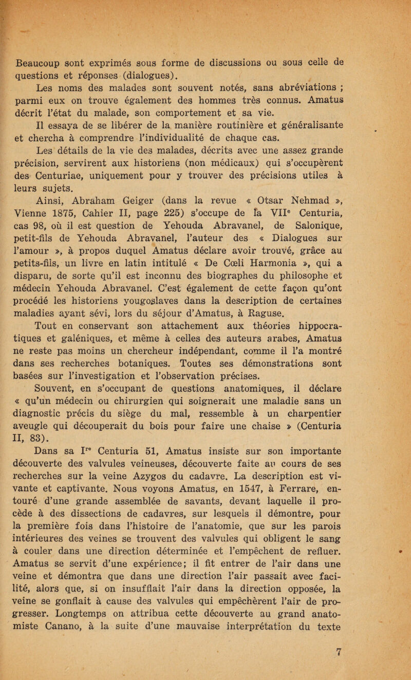 Beaucoup sont exprimés sous forme de discussions ou sous celle de questions et réponses (dialogues). Les noms des malades sont souvent notés, sans abréviations ; parmi eux on trouve également des hommes très connus. Amatus décrit rétat du malade, son comportement et sa vie. # Il essaya de se libérer de la manière routinière et généralisante et chercha à comprendre l'individualité de chaque cas. Les détails de la vie des malades, décrits avec une assez grande précision, servirent aux historiens (non médicaux) qui s'occupèrent des Centuriae, uniquement pour y trouver des précisions utiles à leurs sujets. Ainsi, Abraham Geiger (dans la revue « Otsar Nehmad », Vienne 1875, Cahier II, page 225) s'occupe de la VII® Centuria, cas 98, où il est question de Yehouda Abravanel, de Salonique, petit-fils de Yehouda Abravanel, l'auteur des « Dialogues sur l’amour », à propos duquel Amatus déclare avoir trouvé, grâce au petits-fils, un livre en latin intitulé « De Cœli Harmonia », qui a disparu, de sorte qu’il est inconnu des biographes du philosophe et médecin Yehouda Abravanel. C’est également de cette façon qu'ont procédé les historiens yougoslaves dans la description de certaines maladies ayant sévi, lors du séjour d'Amatus, à Raguse. Tout en conservant son attachement aux théories hippocra¬ tiques et galéniques, et même à celles des auteurs arabes, Amatus ne reste pas moins un chercheur indépendant, comme il l'a montré dans ses recherches botaniques. Toutes ses démonstrations sont basées sur l'investigation et l'observation précises. Souvent, en s'occupant de questions anatomiques, il déclare « qu'un médecin ou chirurgien qui soignerait une maladie sans un diagnostic précis du siège du mal, ressemble à un charpentier aveugle qui découperait du bois pour faire une chaise » (Centuria II, 83). Dans sa I^® Centuria 51, Amatus insiste sur son importante découverte des valvules veineuses, découverte faite an cours de ses recherches sur la veine Azygos du cadavre. La description est vi¬ vante et captivante. Nous voyons Amatus, en 1547, à Ferrare, en¬ touré d'une grande assemblée de savants, devant laquelle il pro¬ cède à des dissections de cadavres, sur lesquels il démontre, pour la première fois dans l'histoire de l'anatomie, que sur les parois intérieures des veines se trouvent des valvules qui obligent le sang à couler dans une direction déterminée et l’empêchent de refluer. Amatus se servit d’une expérience; il fit entrer de l’air dans une veine et démontra que dans une direction l’air passait avec faci¬ lité, alors que, si on insufflait l'air dans la direction opposée, la veine se gonflait à cause des valvules qui empêchèrent l'air de pro¬ gresser. Longtemps on attribua cette découverte au grand anato¬ miste Canano, à la suite d'une mauvaise interprétation du texte