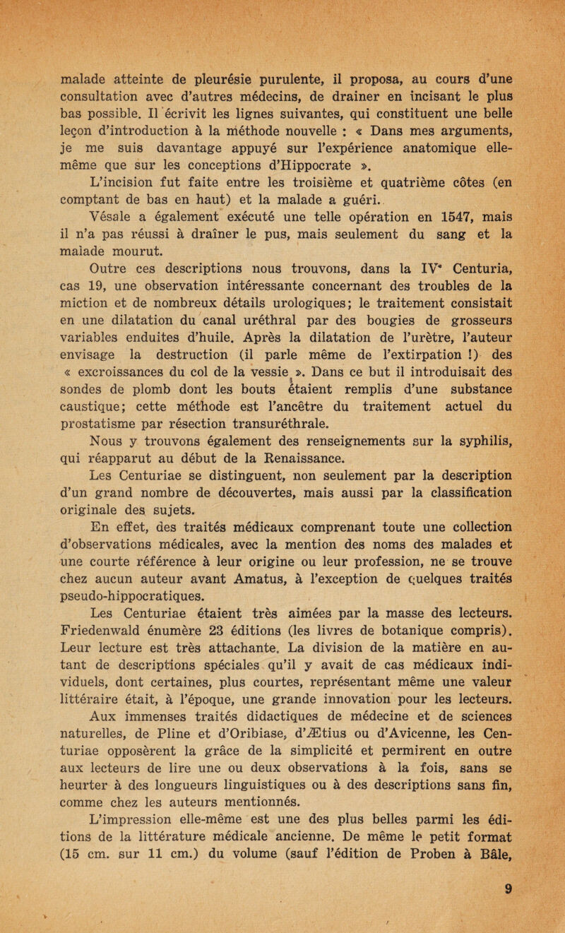 malade atteinte de pleurésie purulente, il proposa, au cours d^une consultation avec d’autres médecins, de drainer en incisant le plus bas possible. Il écrivit les lignes suivantes, qui constituent une belle leçon d’introduction à la méthode nouvelle : « Dans mes arguments, je me suis davantage appuyé sur l’expérience anatomique elle- même que sur les conceptions d’Hippocrate ». L’incision fut faite entre les troisième et quatrième côtes (en comptant de bas en haut) et la malade a guéri.. Vésale a également exécuté une telle opération en 1547, mais il n’a pas réussi à drainer le pus, mais seulement du sang et la maiade mourut. Outre ces descriptions nous trouvons, dans la IV* Centuria, cas 19, une observation intéressante concernant des troubles de la miction et de nombreux détails urologiques; le traitement consistait en une dilatation du canal uréthral par des bougies de grosseurs variables enduites d’huile. Après la dilatation de l’urètre, l’auteur envisage la destruction (il parle même de l’extirpation !) des « excroissances du col de la vessie ». Dans ce but il introduisait des % sondes de plomb dont les bouts étaient remplis d’une substance caustique; cette méthode est l’ancêtre du traitement actuel du prostatisme par résection transuréthrale. Nous y trouvons également des renseignements sur la syphilis, qui réapparut au début de la Renaissance. Les Centuriae se distinguent, non seulement par la description d’un grand nombre de découvertes, mais aussi par la classification originale des sujets. En effet, des traités médicaux comprenant toute une collection d’observations médicales, avec la mention des noms des malades et y une courte référence à leur origine ou leur profession, ne se trouve chez aucun auteur avant Amatus, à l’exception de quelques traités pseudo-hippocratiques. Les Centuriae étaient très aimées par la masse des lecteurs. Friedenwald énumère 23 éditions (les livres de botanique compris). Leur lecture est très attachante. La division de la matière en au¬ tant de descriptions spéciales qu’il y avait de cas médicaux indi¬ viduels, dont certaines, plus courtes, représentant même une valeur littéraire était, à l’époque, une grande innovation pour les lecteurs. Aux immenses traités didactiques de médecine et de sciences naturelles, de Pline et d’Oribiase, d’Ætius ou d’Avicenne, les Cen¬ turiae opposèrent la grâce de la simplicité et permirent en outre aux lecteurs de lire une ou deux observations à la fois, sans se heurter à des longueurs linguistiques ou à des descriptions sans fin, comme chez les auteurs mentionnés. L’impression elle-même est une des plus belles parmi les édi¬ tions de la littérature médicale ancienne. De même le petit format (15 cm. sur 11 cm.) du volume (sauf l’édition de Proben à Bâle, 9 v /