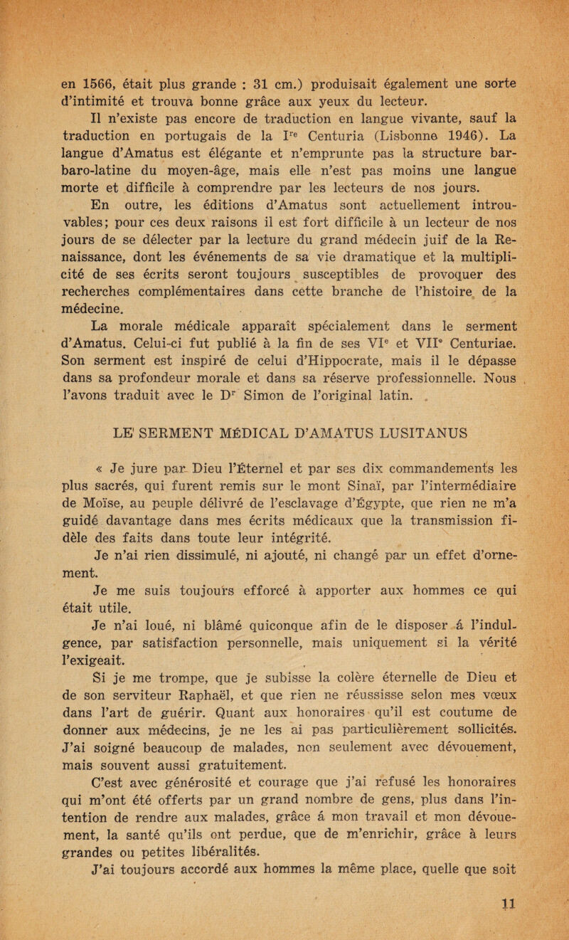 en 1566, était plus grande : 31 cm.) produisait également une sorte d’intimité et trouva bonne grâce aux yeux du lecteur. Il n’existe pas encore de traduction en langue vivante, sauf la traduction en portugais de la I''® Centuria (Lisbonne 1946). La langue d’Amatus est élégante et n’emprunte pas la structure bar- baro-latine du moyen-âge, mais elle n’est pas moins une langue morte et difficile à comprendre par les lecteurs de nos jours. En outre, les éditions d’Amatus sont actuellement introu¬ vables; pour ces deux raisons il est fort difficile à un lecteur de nos jours de se délecter par la lecture du grand médecin juif de la Ke- naissance, dont les événements de sa vie dramatique et la multipli¬ cité de ses écrits seront toujours susceptibles de provoquer des recherches complémentaires dans cette branche de l’histoire de la médecine. La morale médicale apparaît spécialement dans le serment d’Amatus. Celui-ci fut publié à la fin de ses VI® et VIF Centuriae. Son serment est inspiré de celui d’Hippocrate, mais il le dépasse dans sa profondeur niorale et dans sa réserve professionnelle. Nous , l’avons traduit avec le Simon de l’original latin. LE' SERMENT MÉDICAL D’AMATUS LUSITANUS « Je jure par- Dieu rÉternel et par ses dix commandements les plus sacrés, qui furent remis sur le mont Sinaï, par l’intermédiaire de Moïse, au peuple délivré de l’esclavage d’Égypte, que rien ne m’a guidé davantage dans mes écrits médicaux que la transmission fi¬ dèle des faits dans toute leur intégrité. Je n’ai rien dissimulé, ni ajouté, ni changé par un effet d’orne¬ ment. Je me suis toujours efforcé à apporter aux hommes ce qui était utile. Je n’ai loué, ni blâmé quiconque afin de le disposer â l’indul¬ gence, par satisfaction personnelle, mais uniquement si la vérité l’exigeait. Si je me trompe, que je subisse la colère éternelle de Dieu et de son serviteur Raphaël, et que rien ne réussisse selon mes vœux dans l’art de guérir. Quant aux honoraires qu’il est coutume de donner aux médecins, je ne les ai pas particulièrement sollicités. J’ai soigné beaucoup de malades, non seulement avec dévouement, mais souvent aussi gratuitement. C’est avec générosité et courage que j’ai refusé les honoraires qui m’ont été offerts par un grand nombre de gens, plus dans l’in¬ tention de rendre aux malades, grâce â mon travail et mon dévoue¬ ment, la santé qu’ils ont perdue, que de m’enrichir, grâce à leurs grandes ou petites libéralités. J’ai toujours accordé aux hommes la même place, quelle que soit